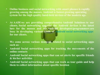 Online business and social networking with smart phones is rapidly growing among the masses. Android is fastest growing operating system for the high quality hand-held devices of the modern age.  At AADI we are providing comprehensive Android Solutions to our clients. Social networking apps for the Android devices is the latest lure for the masses and our Android developers/programmers are busy in developing various kinds of  Android social networking apps  for our clients.  We come across various demands related to social networking apps such as: Android Social networking apps for tracking the movements of the online contacts Android Social networking apps that can set alerts for specific friends & his/her activities Android Social networking apps that can work as tour guide and help them to collect information about specific location 