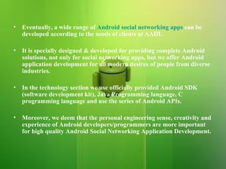 Eventually, a wide range of  Android social networking apps  can be developed according to the needs of clients at AADI.  It is specially designed & developed for providing complete Android solutions, not only for social networking apps, but we offer Android application development for all modern desires of people from diverse industries.  In the technology section we use officially provided Android SDK (software development kit), Java Programming language, C programming language and use the series of Android APIs.  Moreover, we deem that the personal engineering sense, creativity and experience of Android developers/programmers are more important for high quality Android Social Networking Application Development.  