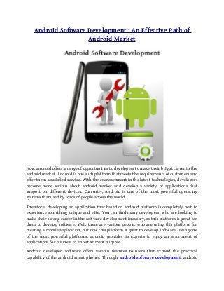 Android Software Development : An Effective Path of
                     Android Market




Now, android offers a range of opportunities to developers to make their bright career in the
android market. Android is one such platform that meets the requirements of customers and
offer them a satisfied service. With the encroachment in the latest technologies, developers
become more serious about android market and develop a variety of applications that
support on different devices. Currently, Android is one of the most powerful operating
systems that used by loads of people across the world.

Therefore, developing an application that based on android platform is completely best to
experience something unique and elite. You can find many developers, who are looking to
make their strong career in the software development industry, so this platform is great for
them to develop software. Well, there are various people, who are using this platform for
creating a mobile application, but now this platform is great to develop software. Being one
of the most powerful platforms, android provides its experts to enjoy an assortment of
applications for business to entertainment purpose.

Android developed software offers various features to users that expand the practical
capability of the android smart phones. Through android software development, android
 
