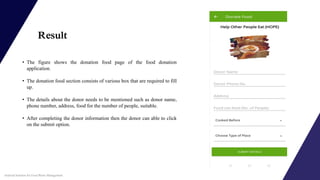 Result
• The figure shows the donation food page of the food donation
application.
• The donation food section consists of various box that are required to fill
up.
• The details about the donor needs to be mentioned such as donor name,
phone number, address, food for the number of people, suitable.
• After completing the donor information then the donor can able to click
on the submit option.
Android Solution for Food Waste Management
 