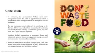 Conclusion
• In conclusion, the recommended Android food waste
management solution has a lot of opportunities to support a
neighborhood-based strategy to lessen the widespread issue of
food waste.
• The app encourages users to take part in contributing to the
decrease of food waste in their local communities by combining
user-friendly features including a contribution system, real-time
alerts, and a strong matching algorithm.
• Including feedback mechanisms, a community forum, and
educational resources improves engagement among users and
promotes a sense of communal accountability.
• Technical factors like as scalability, storage in the cloud, and
secure geolocation services highlight the app's dedication to
providing a reliable as well as efficient platform.
Android Solution for Food Waste Management
 