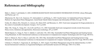 References and bibliography
Bakti, I., Zubair, F. and Subekti, P., 2020. ANDROID-BASED WASTE MANAGEMENT INFORMATION SYSTEM. Library Philosophy
and Practice, pp.1-13.
Dharmawan, M., Sari, L.D., Gunawan, J.P., Antriyandarti, E. and Duong, A., 2023. Gazebo Semar: An Android-based Farmer Education
Platform for Agricultural Waste Management. Jurnal Ilmiah Teknik Elektro Komputer dan Informatika (JITEKI), 9(1), pp.174-184.
Ferdeș, M., Zăbavă, B.Ș., Paraschiv, G., Ionescu, M., Dincă, M.N. and Moiceanu, G., 2022. Food waste management for biogas production in
the context of sustainable development. Energies, 15(17), p.6268.
Mak, T.M., Xiong, X., Tsang, D.C., Iris, K.M. and Poon, C.S., 2020. Sustainable food waste management towards circular bioeconomy:
Policy review, limitations and opportunities. Bioresource technology, 297, p.122497.
Manik Hapsara, S., Tsang, O., Nair, S., Subekti, A. and Lobo, V.B., 2023, May. Sustainable Food Waste Management and Tracking System
Using Blockchain. In 2023 International Conference on Advancement in Computation & Computer Technologies (InCACCT) (pp. 848-853).
Patil, S., Nikam, O., Nair, S., Raut, A. and Lobo, V.B., 2023, May. Sustainable Food Waste Management and Tracking System Using
Blockchain. In 2023 International Conference on Advancement in Computation & Computer Technologies (InCACCT) (pp. 848-853). IEEE.
Usharani, S., Puneeth, T., Sugavanan, K. and Depuru, S., 2023, August. Food Waste Management using IoT & Android Interface. In 2023
Second International Conference on Augmented Intelligence and Sustainable Systems (ICAISS) (pp. 1504-1513). IEEE.
 