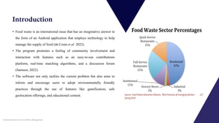Introduction
• Food waste is an international issue that has an imaginative answer in
the form of an Android application that employs technology to help
manage the supply of food (da Costa et al. 2022).
• The program promotes a feeling of community involvement and
interaction with features such as an easy-to-use contributions
platform, real-time matching algorithms, and a discussion forum
(Samson, 2022).
• The software not only tackles the current problem but also aims to
inform and encourage users to adopt environmentally friendly
practices through the use of features like gamification, safe
geolocation offerings, and educational content.
Android Solution for Food Waste Management
 