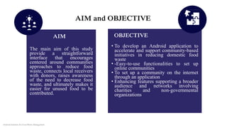 AIM and OBJECTIVE
The main aim of this study
provide a straightforward
interface that encourages
centered around communities
approaches to reduce food
waste, connects local receivers
with donors, raises awareness
of the need to decrease food
waste, and ultimately makes it
easier for unused food to be
contributed.
• To develop an Android application to
accelerate and support community-based
initiatives in reducing domestic food
waste
• -Easy-to-use functionalities to set up
online communities
• To set up a community on the internet
through an application
• Enhancing features supporting a broader
audience and networks involving
charities and non-governmental
organizations
AIM OBJECTIVE
Android Solution for Food Waste Management
 