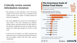Critically review current
information resources
• The importance of using technology to solve the growing
problem of food waste is shown by an examination of the
existing literature on the subject of Android solutions for
food waste management.
• This article highlights the present level of knowledge and
major results in this topic, illuminating the problems,
possible solutions, and future directions for study. Studies in
this field have emphasized the many user groups that may
benefit from Android apps designed to cut down on food
waste.
• As per the view of Usharani et al. (2023), consumers may
reduce food waste by using apps that help them keep track of
their food supplies, monitor when they expire, and give
cooking ideas.
Android Solution for Food Waste Management
 