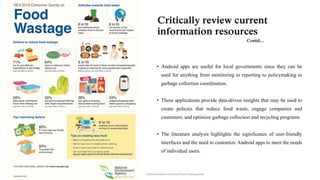 • Android apps are useful for local governments since they can be
used for anything from monitoring to reporting to policymaking to
garbage collection coordination.
• These applications provide data-driven insights that may be used to
create policies that reduce food waste, engage companies and
customers, and optimize garbage collection and recycling programs.
• The literature analysis highlights the significance of user-friendly
interfaces and the need to customize Android apps to meet the needs
of individual users.
Critically review current
information resources
Contd...
Android Solution for Food Waste Management
 