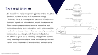 • The Android food waste management application tackles the global
epidemic of food waste by using an all-encompassing strategy.
• Utilizing the use of an offering platform, individuals can share excess
food items, together with details like kind, amount, and expiration date,
thereby encouraging a sharing culture within the community at large.
• By immediately alerting donors and recipients when a suitable match has
been found, real-time alerts improve the user experience by encouraging
timely donations and reducing the risk of wasteful food production.
• The addition of guides and a community forum promote awareness-
raising and sharing information even further, providing a helpful platform
enabling users to exchange advice, accomplishments, and best practices.
Proposed solution
Android Solution for Food Waste Management
 