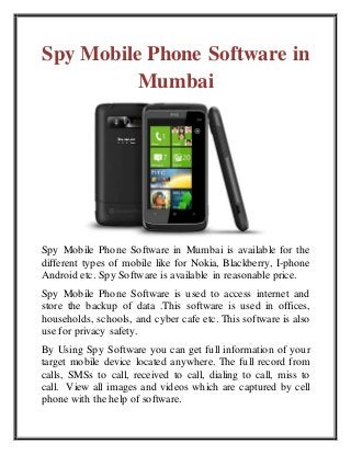 Spy Mobile Phone Software in 
Mumbai 
Spy Mobile Phone Software in Mumbai is available for the 
different types of mobile like for Nokia, Blackberry, I-phone 
Android etc. Spy Software is available in reasonable price. 
Spy Mobile Phone Software is used to access internet and 
store the backup of data .This software is used in offices, 
households, schools, and cyber cafe etc. This software is also 
use for privacy safety. 
By Using Spy Software you can get full information of your 
target mobile device located anywhere. The full record from 
calls, SMSs to call, received to call, dialing to call, miss to 
call. View all images and videos which are captured by cell 
phone with the help of software. 
 