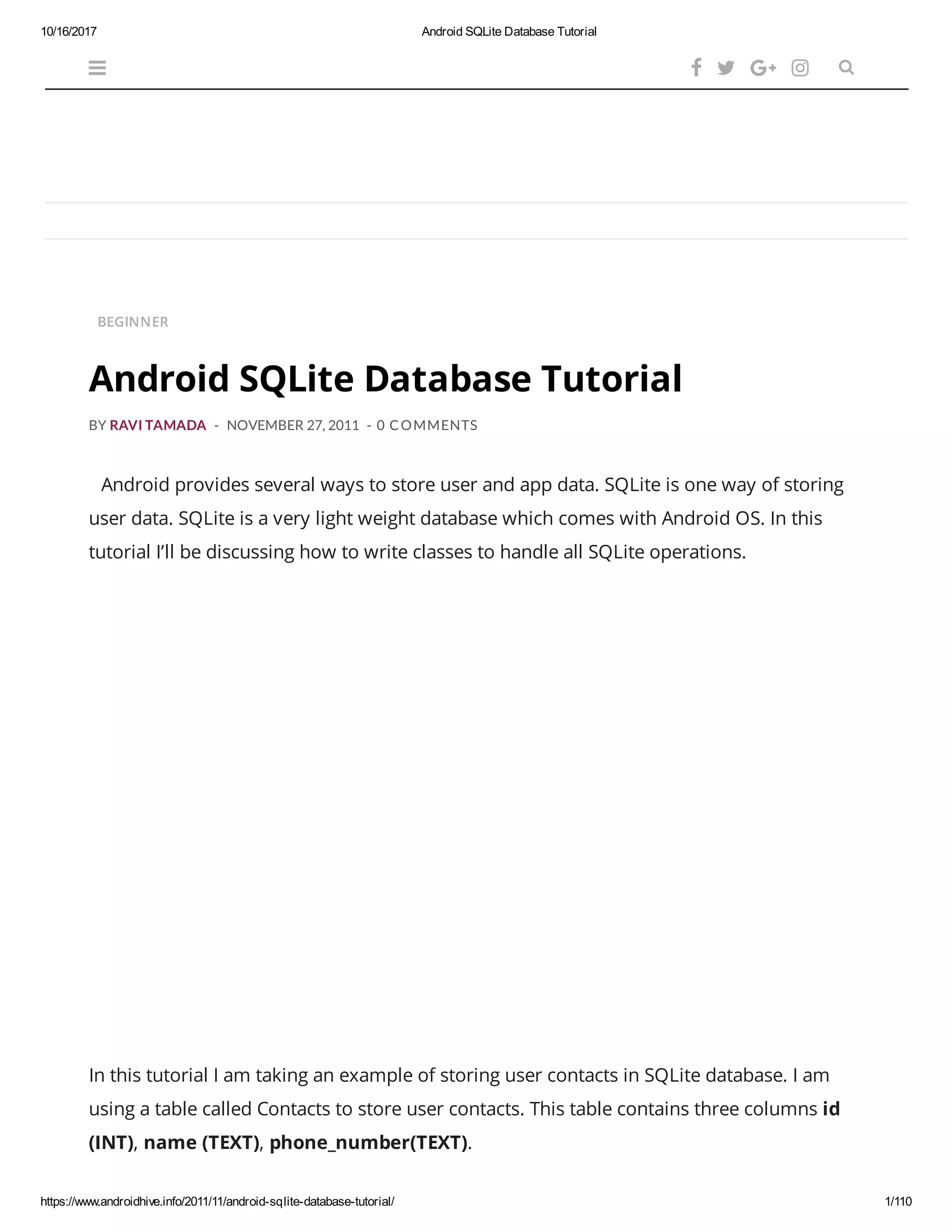 10/16/2017 Android SQLite Database Tutorial https://www.androidhive.info/2011/11/android-sqlite-database-tutorial/ 1/110 BEGINNER BY RAVI TAMADA - NOVEMBER 27, 2011 - 0 COMMENTS Android provides several ways to store user and app data. SQLite is one way of storing user data. SQLite is a very light weight database which comes with Android OS. In this tutorial I’ll be discussing how to write classes to handle all SQLite operations. In this tutorial I am taking an example of storing user contacts in SQLite database. I am using a table called Contacts to store user contacts. This table contains three columns id (INT), name (TEXT), phone_number(TEXT).      Android SQLite Database Tutorial 