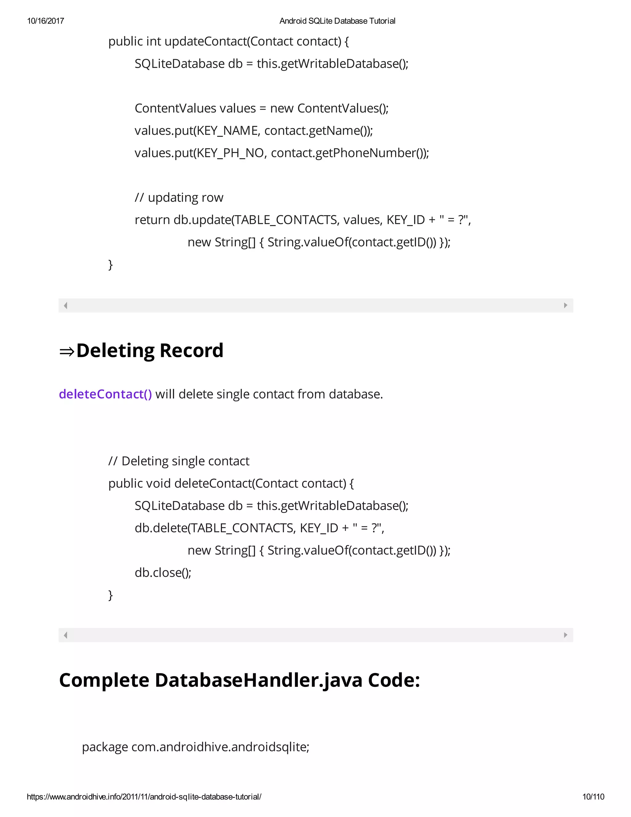 10/16/2017 Android SQLite Database Tutorial https://www.androidhive.info/2011/11/android-sqlite-database-tutorial/ 10/110 public int updateContact(Contact contact) { SQLiteDatabase db = this.getWritableDatabase(); ContentValues values = new ContentValues(); values.put(KEY_NAME, contact.getName()); values.put(KEY_PH_NO, contact.getPhoneNumber()); // updating row return db.update(TABLE_CONTACTS, values, KEY_ID + " = ?", new String[] { String.valueOf(contact.getID()) }); } ⇒Deleting Record deleteContact() will delete single contact from database. // Deleting single contact public void deleteContact(Contact contact) { SQLiteDatabase db = this.getWritableDatabase(); db.delete(TABLE_CONTACTS, KEY_ID + " = ?", new String[] { String.valueOf(contact.getID()) }); db.close(); } Complete DatabaseHandler.java Code: package com.androidhive.androidsqlite; 