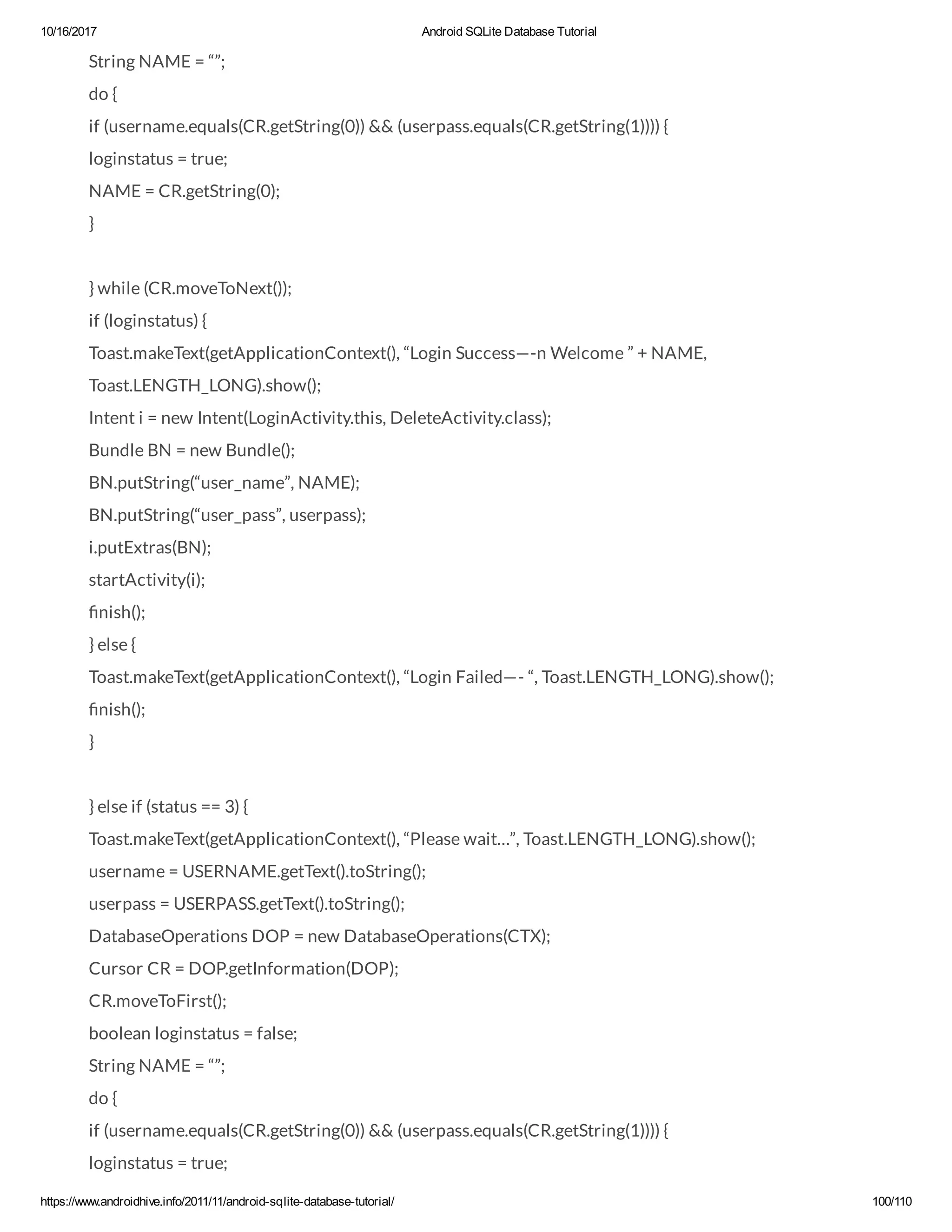 10/16/2017 Android SQLite Database Tutorial https://www.androidhive.info/2011/11/android-sqlite-database-tutorial/ 100/110 String NAME = “”; do { if (username.equals(CR.getString(0)) && (userpass.equals(CR.getString(1)))) { loginstatus = true; NAME = CR.getString(0); } } while (CR.moveToNext()); if (loginstatus) { Toast.makeText(getApplicationContext(), “Login Success—-n Welcome ” + NAME, Toast.LENGTH_LONG).show(); Intent i = new Intent(LoginActivity.this, DeleteActivity.class); Bundle BN = new Bundle(); BN.putString(“user_name”, NAME); BN.putString(“user_pass”, userpass); i.putExtras(BN); startActivity(i); nish(); } else { Toast.makeText(getApplicationContext(), “Login Failed—- “, Toast.LENGTH_LONG).show(); nish(); } } else if (status == 3) { Toast.makeText(getApplicationContext(), “Please wait…”, Toast.LENGTH_LONG).show(); username = USERNAME.getText().toString(); userpass = USERPASS.getText().toString(); DatabaseOperations DOP = new DatabaseOperations(CTX); Cursor CR = DOP.getInformation(DOP); CR.moveToFirst(); boolean loginstatus = false; String NAME = “”; do { if (username.equals(CR.getString(0)) && (userpass.equals(CR.getString(1)))) { loginstatus = true; 