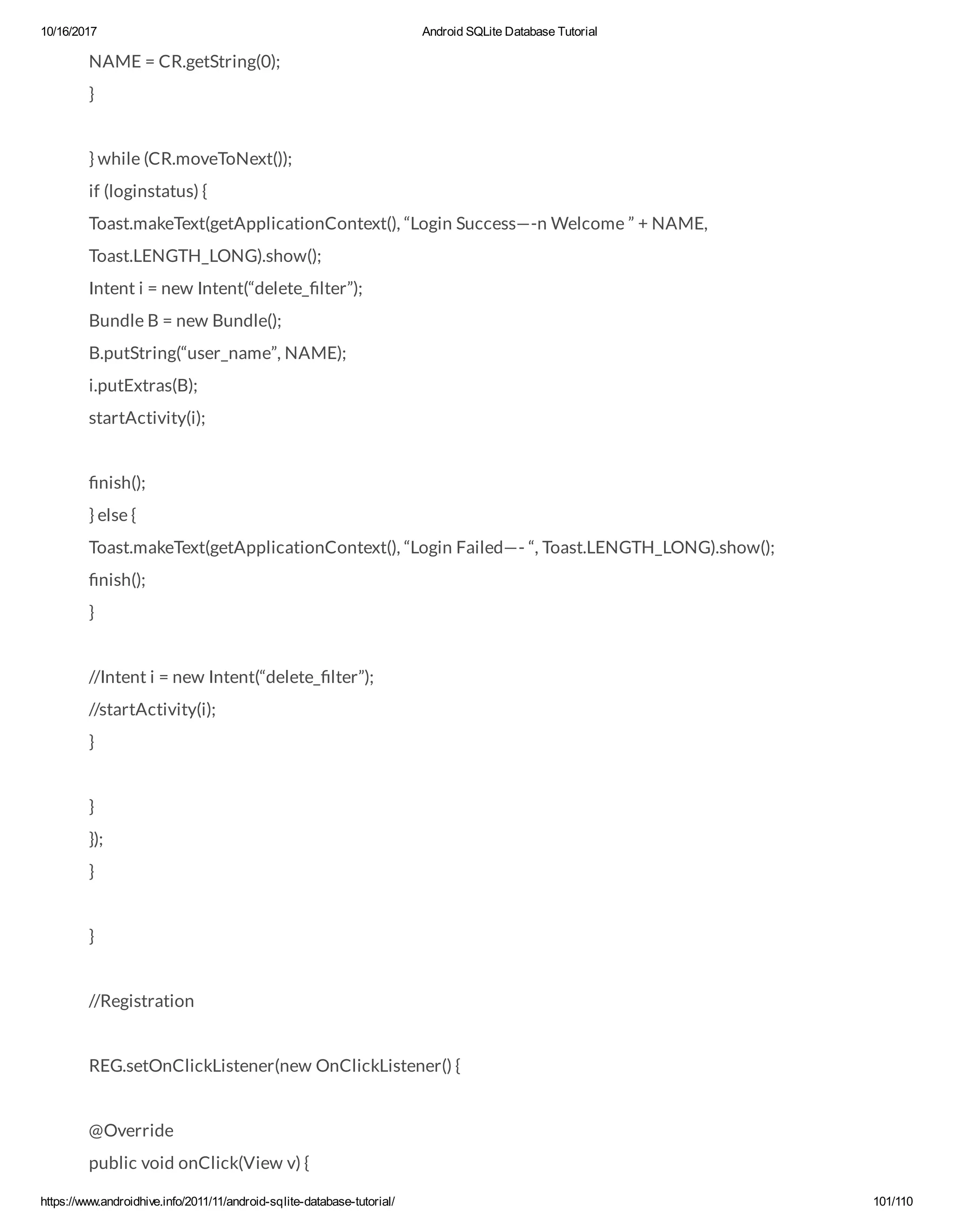 10/16/2017 Android SQLite Database Tutorial https://www.androidhive.info/2011/11/android-sqlite-database-tutorial/ 101/110 NAME = CR.getString(0); } } while (CR.moveToNext()); if (loginstatus) { Toast.makeText(getApplicationContext(), “Login Success—-n Welcome ” + NAME, Toast.LENGTH_LONG).show(); Intent i = new Intent(“delete_ lter”); Bundle B = new Bundle(); B.putString(“user_name”, NAME); i.putExtras(B); startActivity(i); nish(); } else { Toast.makeText(getApplicationContext(), “Login Failed—- “, Toast.LENGTH_LONG).show(); nish(); } //Intent i = new Intent(“delete_ lter”); //startActivity(i); } } }); } } //Registration REG.setOnClickListener(new OnClickListener() { @Override public void onClick(View v) { 