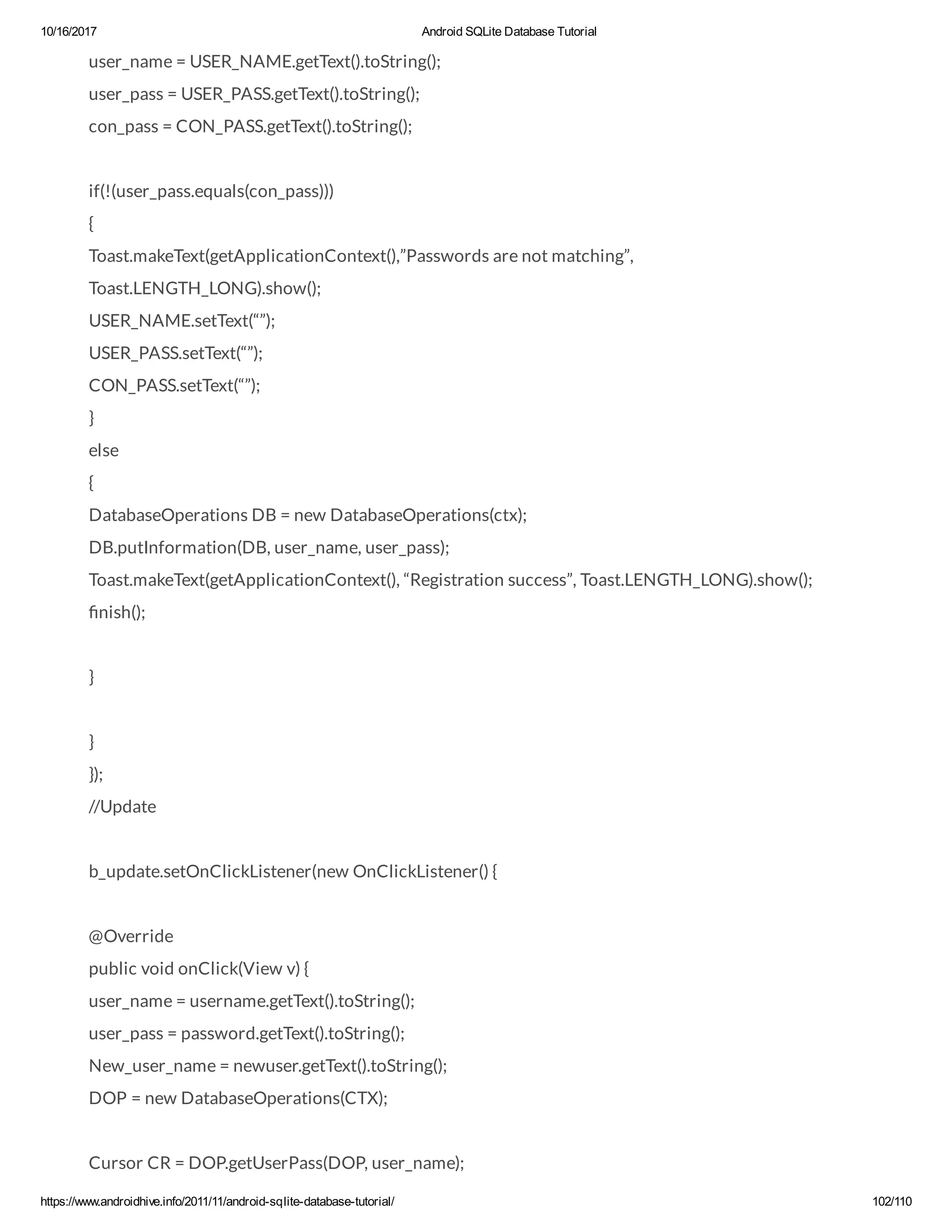 10/16/2017 Android SQLite Database Tutorial https://www.androidhive.info/2011/11/android-sqlite-database-tutorial/ 102/110 user_name = USER_NAME.getText().toString(); user_pass = USER_PASS.getText().toString(); con_pass = CON_PASS.getText().toString(); if(!(user_pass.equals(con_pass))) { Toast.makeText(getApplicationContext(),”Passwords are not matching”, Toast.LENGTH_LONG).show(); USER_NAME.setText(“”); USER_PASS.setText(“”); CON_PASS.setText(“”); } else { DatabaseOperations DB = new DatabaseOperations(ctx); DB.putInformation(DB, user_name, user_pass); Toast.makeText(getApplicationContext(), “Registration success”, Toast.LENGTH_LONG).show(); nish(); } } }); //Update b_update.setOnClickListener(new OnClickListener() { @Override public void onClick(View v) { user_name = username.getText().toString(); user_pass = password.getText().toString(); New_user_name = newuser.getText().toString(); DOP = new DatabaseOperations(CTX); Cursor CR = DOP.getUserPass(DOP, user_name); 