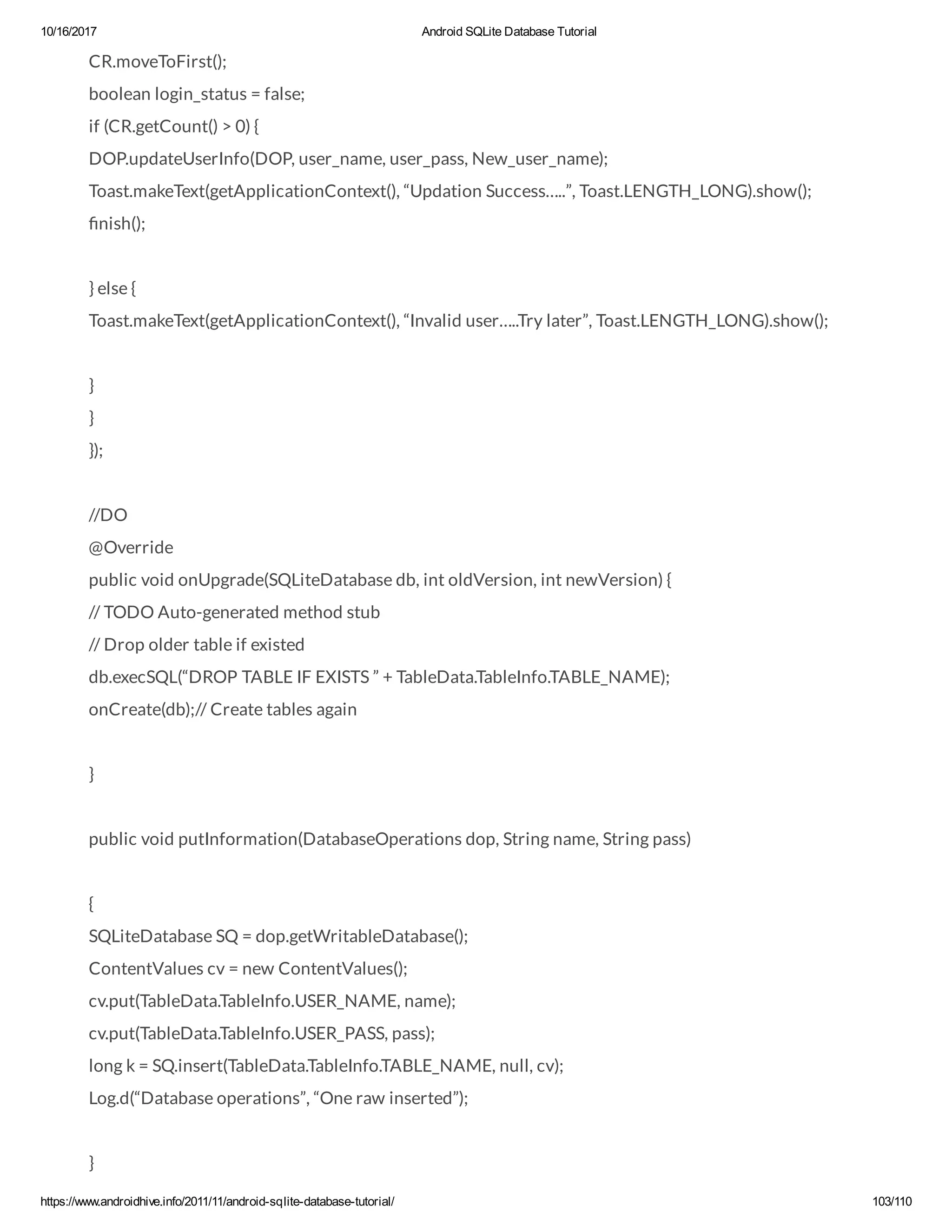 10/16/2017 Android SQLite Database Tutorial https://www.androidhive.info/2011/11/android-sqlite-database-tutorial/ 103/110 CR.moveToFirst(); boolean login_status = false; if (CR.getCount() > 0) { DOP.updateUserInfo(DOP, user_name, user_pass, New_user_name); Toast.makeText(getApplicationContext(), “Updation Success…..”, Toast.LENGTH_LONG).show(); nish(); } else { Toast.makeText(getApplicationContext(), “Invalid user…..Try later”, Toast.LENGTH_LONG).show(); } } }); //DO @Override public void onUpgrade(SQLiteDatabase db, int oldVersion, int newVersion) { // TODO Auto-generated method stub // Drop older table if existed db.execSQL(“DROP TABLE IF EXISTS ” + TableData.TableInfo.TABLE_NAME); onCreate(db);// Create tables again } public void putInformation(DatabaseOperations dop, String name, String pass) { SQLiteDatabase SQ = dop.getWritableDatabase(); ContentValues cv = new ContentValues(); cv.put(TableData.TableInfo.USER_NAME, name); cv.put(TableData.TableInfo.USER_PASS, pass); long k = SQ.insert(TableData.TableInfo.TABLE_NAME, null, cv); Log.d(“Database operations”, “One raw inserted”); } 