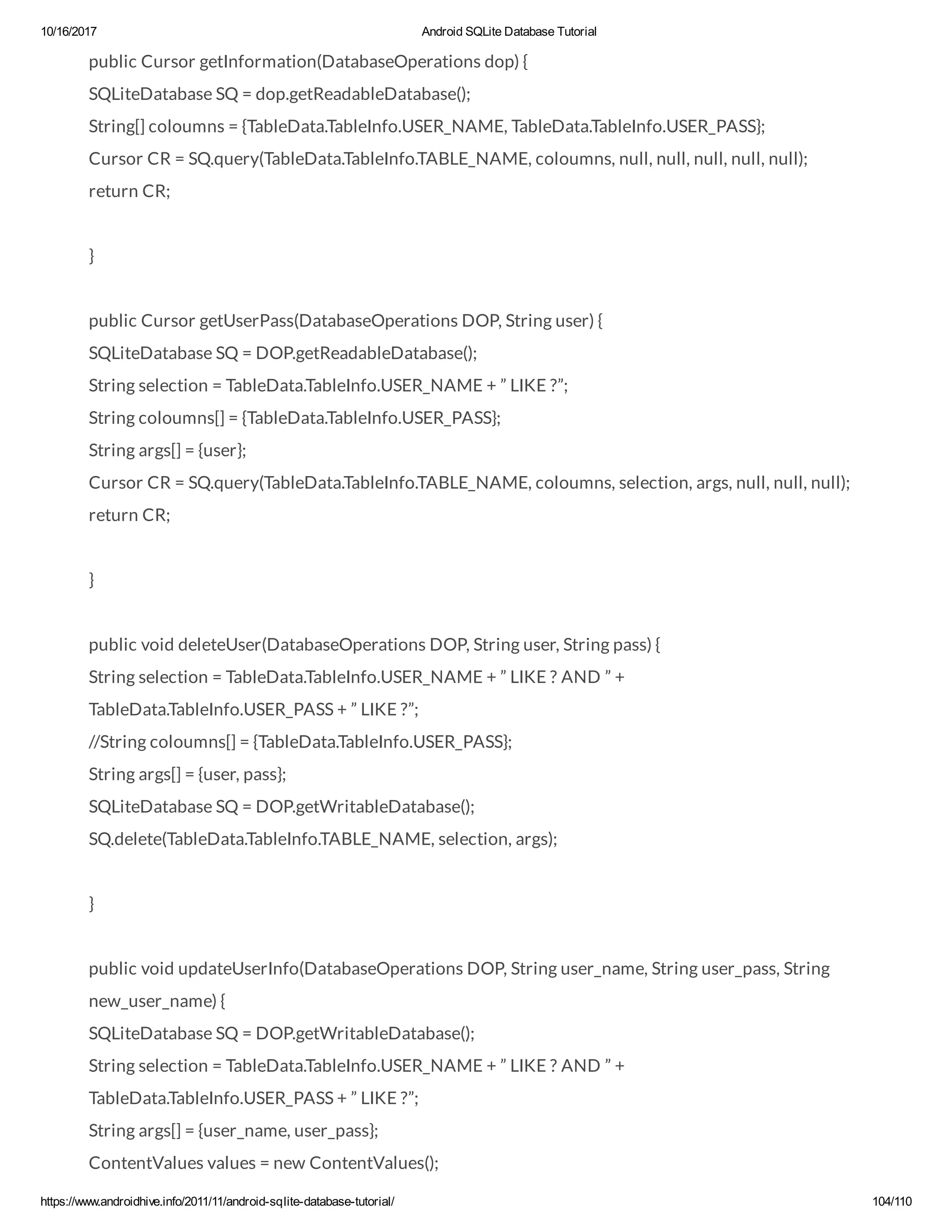 10/16/2017 Android SQLite Database Tutorial https://www.androidhive.info/2011/11/android-sqlite-database-tutorial/ 104/110 public Cursor getInformation(DatabaseOperations dop) { SQLiteDatabase SQ = dop.getReadableDatabase(); String[] coloumns = {TableData.TableInfo.USER_NAME, TableData.TableInfo.USER_PASS}; Cursor CR = SQ.query(TableData.TableInfo.TABLE_NAME, coloumns, null, null, null, null, null); return CR; } public Cursor getUserPass(DatabaseOperations DOP, String user) { SQLiteDatabase SQ = DOP.getReadableDatabase(); String selection = TableData.TableInfo.USER_NAME + ” LIKE ?”; String coloumns[] = {TableData.TableInfo.USER_PASS}; String args[] = {user}; Cursor CR = SQ.query(TableData.TableInfo.TABLE_NAME, coloumns, selection, args, null, null, null); return CR; } public void deleteUser(DatabaseOperations DOP, String user, String pass) { String selection = TableData.TableInfo.USER_NAME + ” LIKE ? AND ” + TableData.TableInfo.USER_PASS + ” LIKE ?”; //String coloumns[] = {TableData.TableInfo.USER_PASS}; String args[] = {user, pass}; SQLiteDatabase SQ = DOP.getWritableDatabase(); SQ.delete(TableData.TableInfo.TABLE_NAME, selection, args); } public void updateUserInfo(DatabaseOperations DOP, String user_name, String user_pass, String new_user_name) { SQLiteDatabase SQ = DOP.getWritableDatabase(); String selection = TableData.TableInfo.USER_NAME + ” LIKE ? AND ” + TableData.TableInfo.USER_PASS + ” LIKE ?”; String args[] = {user_name, user_pass}; ContentValues values = new ContentValues(); 