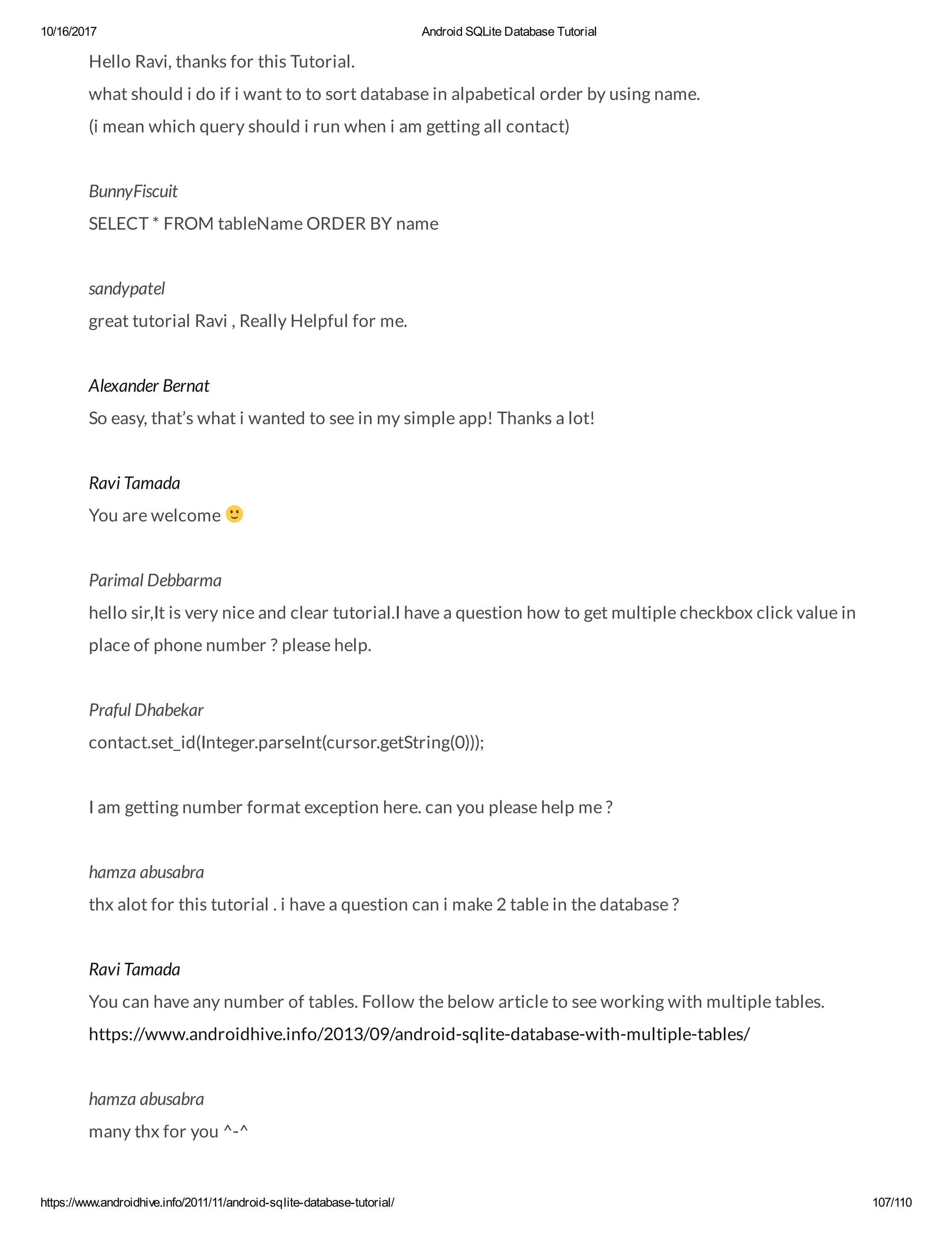 10/16/2017 Android SQLite Database Tutorial https://www.androidhive.info/2011/11/android-sqlite-database-tutorial/ 107/110 Hello Ravi, thanks for this Tutorial. what should i do if i want to to sort database in alpabetical order by using name. (i mean which query should i run when i am getting all contact) BunnyFiscuit SELECT * FROM tableName ORDER BY name sandypatel great tutorial Ravi , Really Helpful for me. Alexander Bernat So easy, that’s what i wanted to see in my simple app! Thanks a lot! Ravi Tamada You are welcome Parimal Debbarma hello sir,It is very nice and clear tutorial.I have a question how to get multiple checkbox click value in place of phone number ? please help. Praful Dhabekar contact.set_id(Integer.parseInt(cursor.getString(0))); I am getting number format exception here. can you please help me ? hamza abusabra thx alot for this tutorial . i have a question can i make 2 table in the database ? Ravi Tamada You can have any number of tables. Follow the below article to see working with multiple tables. https://www.androidhive.info/2013/09/android-sqlite-database-with-multiple-tables/ hamza abusabra many thx for you ^-^ 
