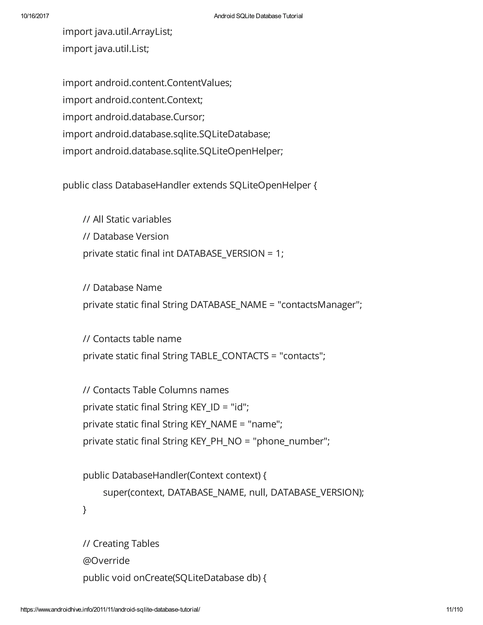 10/16/2017 Android SQLite Database Tutorial https://www.androidhive.info/2011/11/android-sqlite-database-tutorial/ 11/110 import java.util.ArrayList; import java.util.List; import android.content.ContentValues; import android.content.Context; import android.database.Cursor; import android.database.sqlite.SQLiteDatabase; import android.database.sqlite.SQLiteOpenHelper; public class DatabaseHandler extends SQLiteOpenHelper { // All Static variables // Database Version private static nal int DATABASE_VERSION = 1; // Database Name private static nal String DATABASE_NAME = "contactsManager"; // Contacts table name private static nal String TABLE_CONTACTS = "contacts"; // Contacts Table Columns names private static nal String KEY_ID = "id"; private static nal String KEY_NAME = "name"; private static nal String KEY_PH_NO = "phone_number"; public DatabaseHandler(Context context) { super(context, DATABASE_NAME, null, DATABASE_VERSION); } // Creating Tables @Override public void onCreate(SQLiteDatabase db) { 