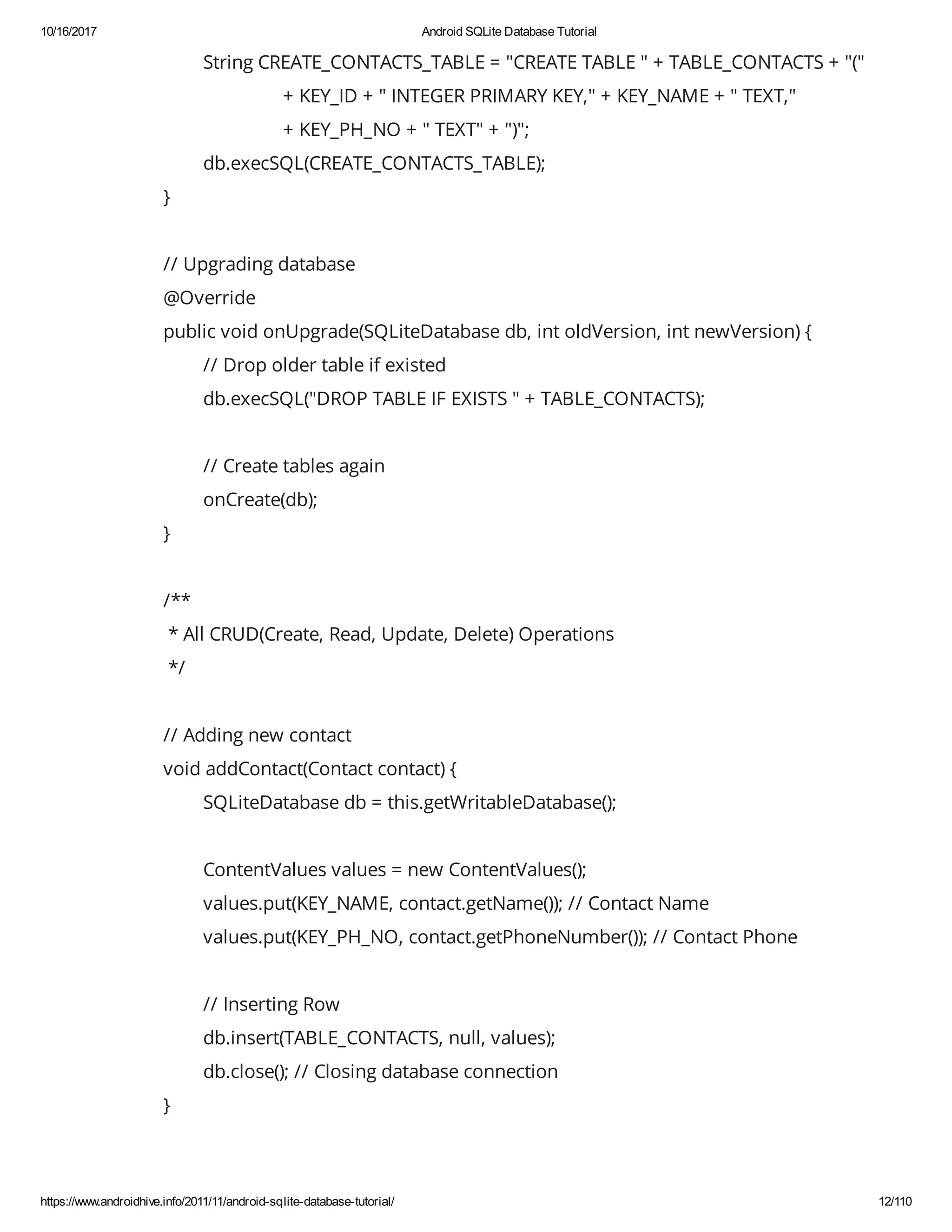 10/16/2017 Android SQLite Database Tutorial https://www.androidhive.info/2011/11/android-sqlite-database-tutorial/ 12/110 String CREATE_CONTACTS_TABLE = "CREATE TABLE " + TABLE_CONTACTS + "(" + KEY_ID + " INTEGER PRIMARY KEY," + KEY_NAME + " TEXT," + KEY_PH_NO + " TEXT" + ")"; db.execSQL(CREATE_CONTACTS_TABLE); } // Upgrading database @Override public void onUpgrade(SQLiteDatabase db, int oldVersion, int newVersion) { // Drop older table if existed db.execSQL("DROP TABLE IF EXISTS " + TABLE_CONTACTS); // Create tables again onCreate(db); } /** * All CRUD(Create, Read, Update, Delete) Operations */ // Adding new contact void addContact(Contact contact) { SQLiteDatabase db = this.getWritableDatabase(); ContentValues values = new ContentValues(); values.put(KEY_NAME, contact.getName()); // Contact Name values.put(KEY_PH_NO, contact.getPhoneNumber()); // Contact Phone // Inserting Row db.insert(TABLE_CONTACTS, null, values); db.close(); // Closing database connection } 