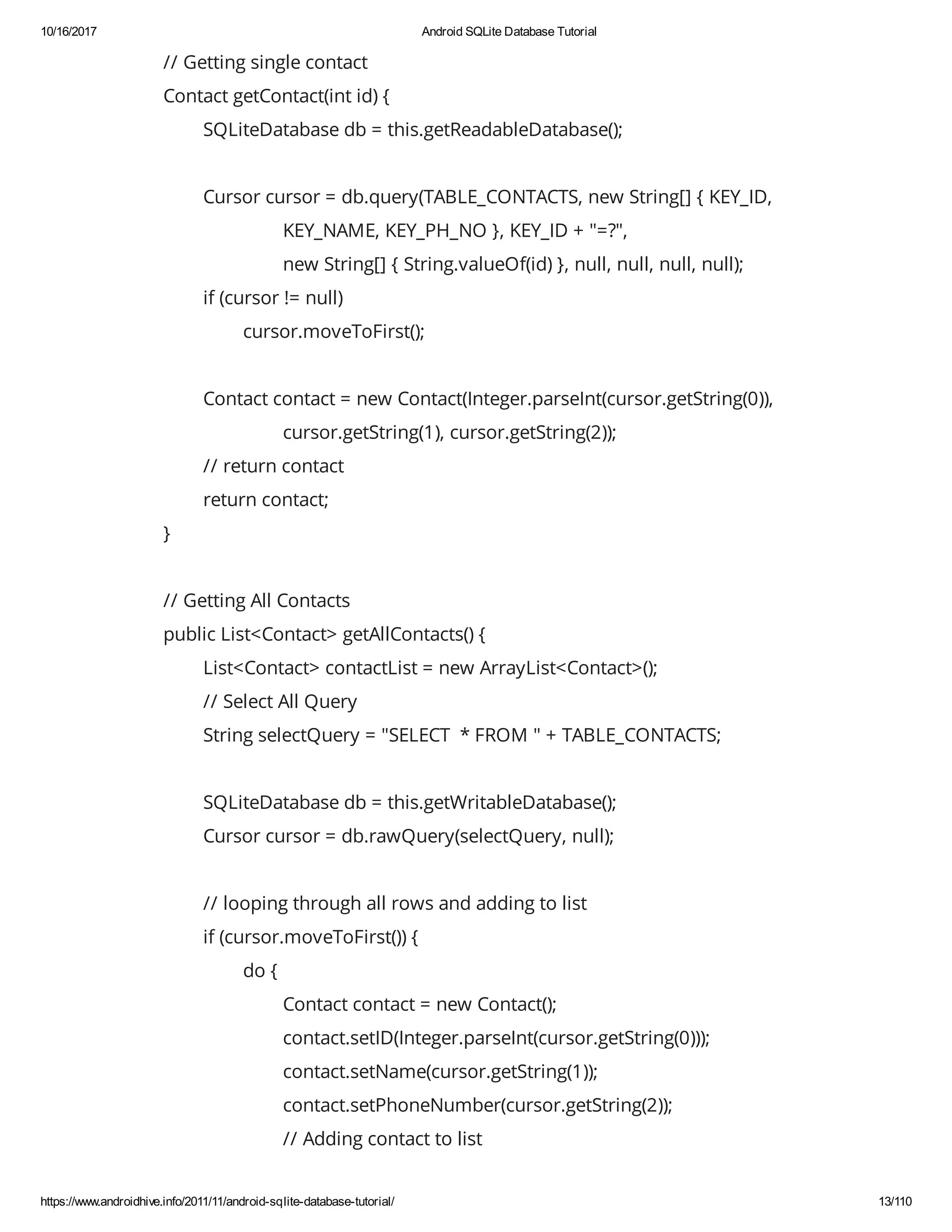 10/16/2017 Android SQLite Database Tutorial https://www.androidhive.info/2011/11/android-sqlite-database-tutorial/ 13/110 // Getting single contact Contact getContact(int id) { SQLiteDatabase db = this.getReadableDatabase(); Cursor cursor = db.query(TABLE_CONTACTS, new String[] { KEY_ID, KEY_NAME, KEY_PH_NO }, KEY_ID + "=?", new String[] { String.valueOf(id) }, null, null, null, null); if (cursor != null) cursor.moveToFirst(); Contact contact = new Contact(Integer.parseInt(cursor.getString(0)), cursor.getString(1), cursor.getString(2)); // return contact return contact; } // Getting All Contacts public List<Contact> getAllContacts() { List<Contact> contactList = new ArrayList<Contact>(); // Select All Query String selectQuery = "SELECT * FROM " + TABLE_CONTACTS; SQLiteDatabase db = this.getWritableDatabase(); Cursor cursor = db.rawQuery(selectQuery, null); // looping through all rows and adding to list if (cursor.moveToFirst()) { do { Contact contact = new Contact(); contact.setID(Integer.parseInt(cursor.getString(0))); contact.setName(cursor.getString(1)); contact.setPhoneNumber(cursor.getString(2)); // Adding contact to list 