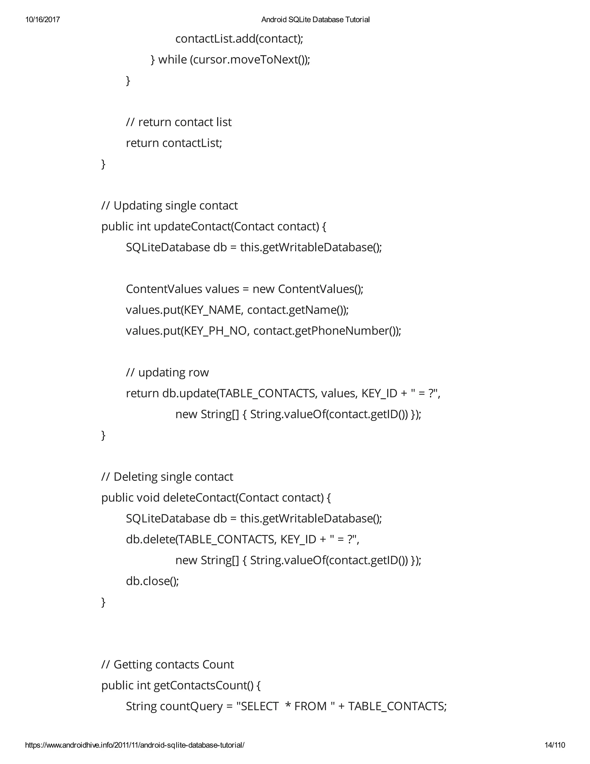 10/16/2017 Android SQLite Database Tutorial https://www.androidhive.info/2011/11/android-sqlite-database-tutorial/ 14/110 contactList.add(contact); } while (cursor.moveToNext()); } // return contact list return contactList; } // Updating single contact public int updateContact(Contact contact) { SQLiteDatabase db = this.getWritableDatabase(); ContentValues values = new ContentValues(); values.put(KEY_NAME, contact.getName()); values.put(KEY_PH_NO, contact.getPhoneNumber()); // updating row return db.update(TABLE_CONTACTS, values, KEY_ID + " = ?", new String[] { String.valueOf(contact.getID()) }); } // Deleting single contact public void deleteContact(Contact contact) { SQLiteDatabase db = this.getWritableDatabase(); db.delete(TABLE_CONTACTS, KEY_ID + " = ?", new String[] { String.valueOf(contact.getID()) }); db.close(); } // Getting contacts Count public int getContactsCount() { String countQuery = "SELECT * FROM " + TABLE_CONTACTS; 