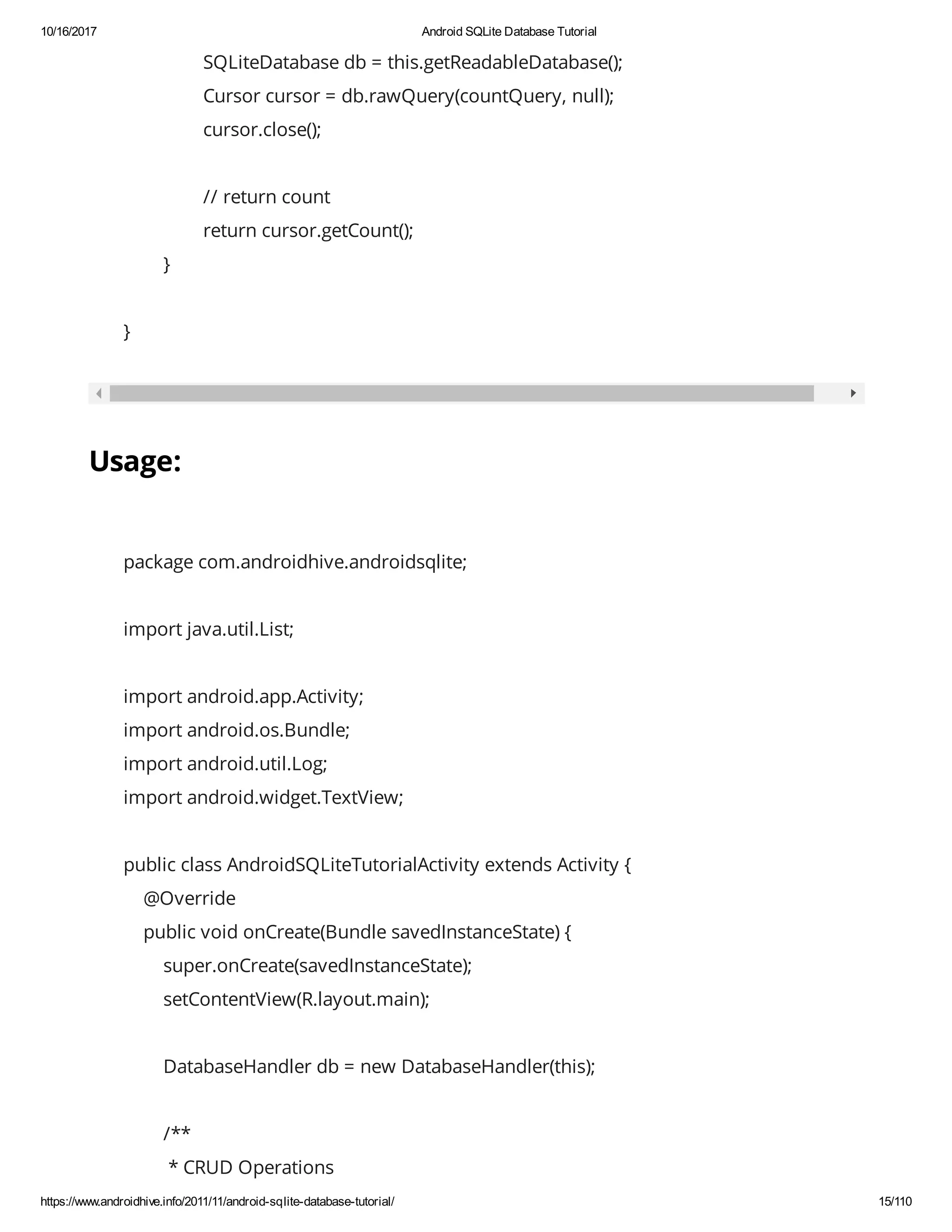 10/16/2017 Android SQLite Database Tutorial https://www.androidhive.info/2011/11/android-sqlite-database-tutorial/ 15/110 SQLiteDatabase db = this.getReadableDatabase(); Cursor cursor = db.rawQuery(countQuery, null); cursor.close(); // return count return cursor.getCount(); } } Usage: package com.androidhive.androidsqlite; import java.util.List; import android.app.Activity; import android.os.Bundle; import android.util.Log; import android.widget.TextView; public class AndroidSQLiteTutorialActivity extends Activity { @Override public void onCreate(Bundle savedInstanceState) { super.onCreate(savedInstanceState); setContentView(R.layout.main); DatabaseHandler db = new DatabaseHandler(this); /** * CRUD Operations 