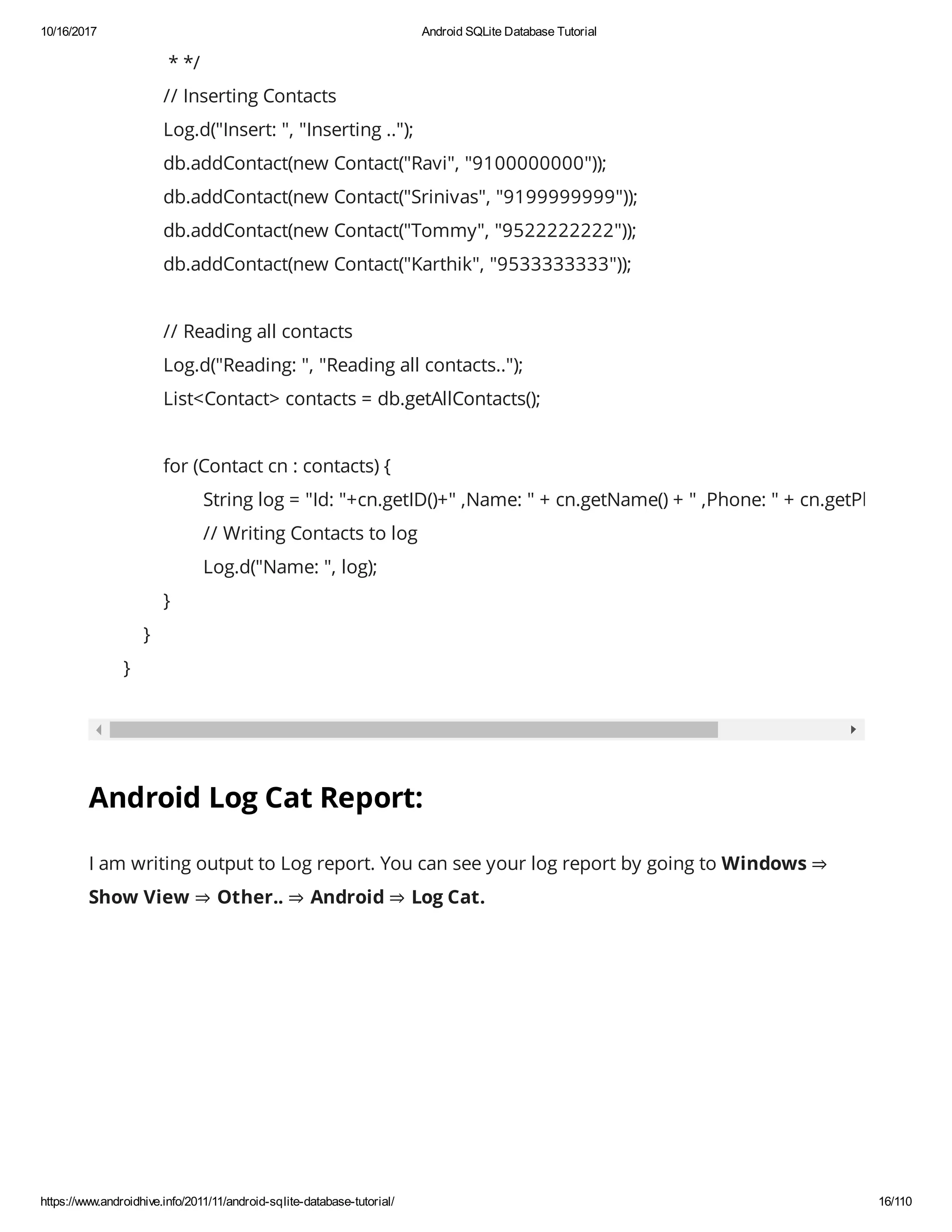 10/16/2017 Android SQLite Database Tutorial https://www.androidhive.info/2011/11/android-sqlite-database-tutorial/ 16/110 * */ // Inserting Contacts Log.d("Insert: ", "Inserting .."); db.addContact(new Contact("Ravi", "9100000000")); db.addContact(new Contact("Srinivas", "9199999999")); db.addContact(new Contact("Tommy", "9522222222")); db.addContact(new Contact("Karthik", "9533333333")); // Reading all contacts Log.d("Reading: ", "Reading all contacts.."); List<Contact> contacts = db.getAllContacts(); for (Contact cn : contacts) { String log = "Id: "+cn.getID()+" ,Name: " + cn.getName() + " ,Phone: " + cn.getPhoneNumb // Writing Contacts to log Log.d("Name: ", log); } } } Android Log Cat Report: I am writing output to Log report. You can see your log report by going to Windows ⇒ Show View ⇒ Other.. ⇒ Android ⇒ Log Cat. 