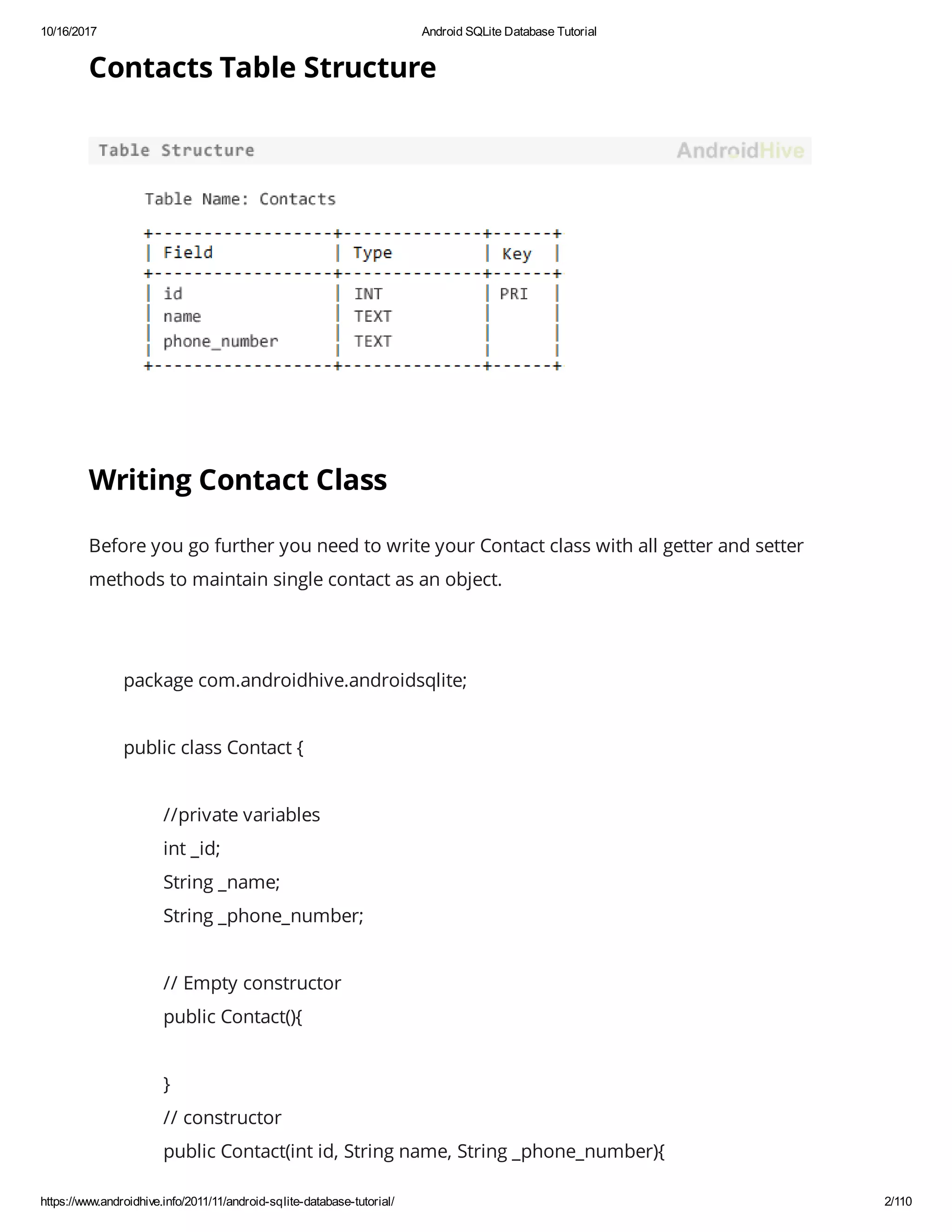 10/16/2017 Android SQLite Database Tutorial https://www.androidhive.info/2011/11/android-sqlite-database-tutorial/ 2/110 Contacts Table Structure Writing Contact Class Before you go further you need to write your Contact class with all getter and setter methods to maintain single contact as an object. package com.androidhive.androidsqlite; public class Contact { //private variables int _id; String _name; String _phone_number; // Empty constructor public Contact(){ } // constructor public Contact(int id, String name, String _phone_number){ 
