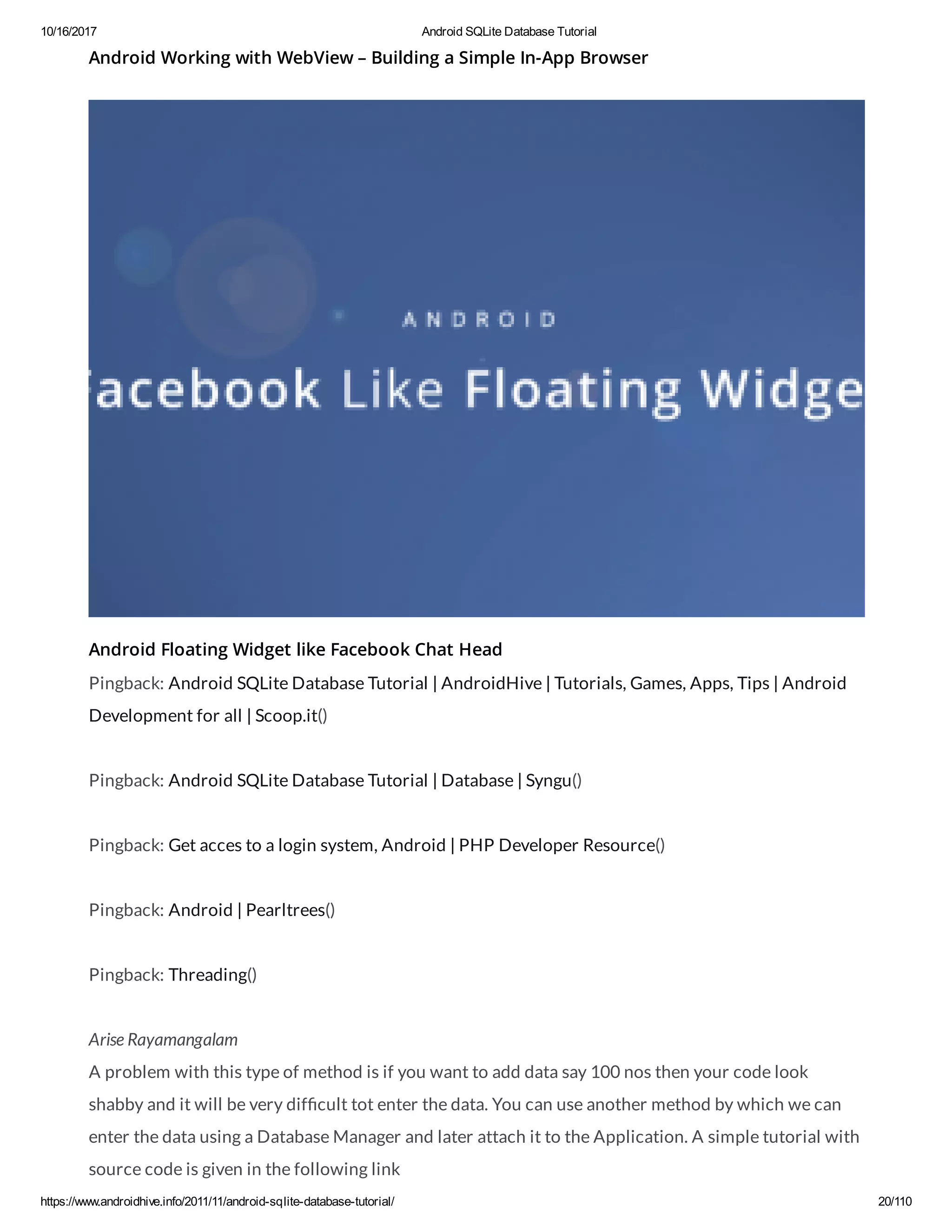 10/16/2017 Android SQLite Database Tutorial https://www.androidhive.info/2011/11/android-sqlite-database-tutorial/ 20/110 Android Working with WebView – Building a Simple In-App Browser Android Floating Widget like Facebook Chat Head Pingback: Android SQLite Database Tutorial | AndroidHive | Tutorials, Games, Apps, Tips | Android Development for all | Scoop.it() Pingback: Android SQLite Database Tutorial | Database | Syngu() Pingback: Get acces to a login system, Android | PHP Developer Resource() Pingback: Android | Pearltrees() Pingback: Threading() Arise Rayamangalam A problem with this type of method is if you want to add data say 100 nos then your code look shabby and it will be very dif cult tot enter the data. You can use another method by which we can enter the data using a Database Manager and later attach it to the Application. A simple tutorial with source code is given in the following link 