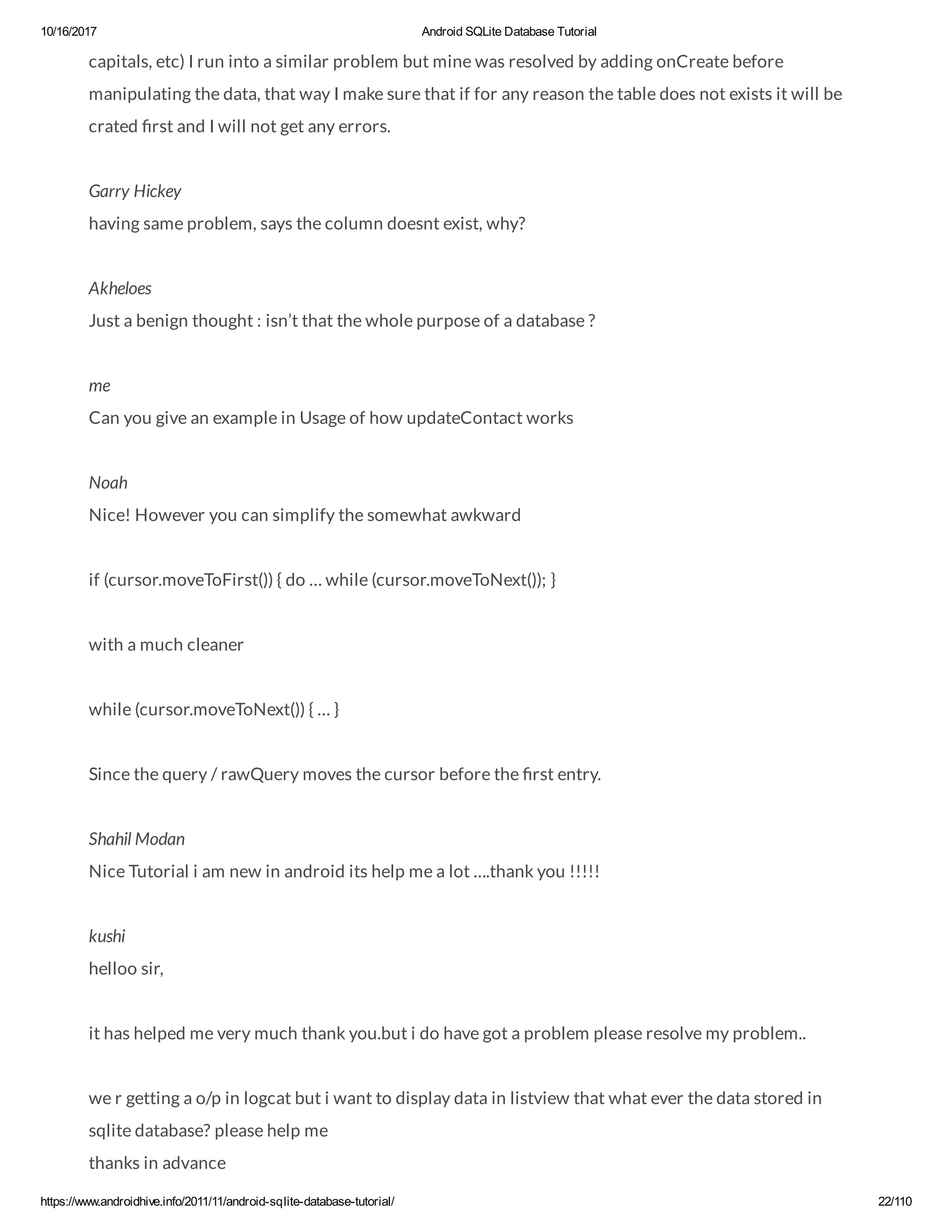 10/16/2017 Android SQLite Database Tutorial https://www.androidhive.info/2011/11/android-sqlite-database-tutorial/ 22/110 capitals, etc) I run into a similar problem but mine was resolved by adding onCreate before manipulating the data, that way I make sure that if for any reason the table does not exists it will be crated rst and I will not get any errors. Garry Hickey having same problem, says the column doesnt exist, why? Akheloes Just a benign thought : isn’t that the whole purpose of a database ? me Can you give an example in Usage of how updateContact works Noah Nice! However you can simplify the somewhat awkward if (cursor.moveToFirst()) { do … while (cursor.moveToNext()); } with a much cleaner while (cursor.moveToNext()) { … } Since the query / rawQuery moves the cursor before the rst entry. Shahil Modan Nice Tutorial i am new in android its help me a lot ….thank you !!!!! kushi helloo sir, it has helped me very much thank you.but i do have got a problem please resolve my problem.. we r getting a o/p in logcat but i want to display data in listview that what ever the data stored in sqlite database? please help me thanks in advance 