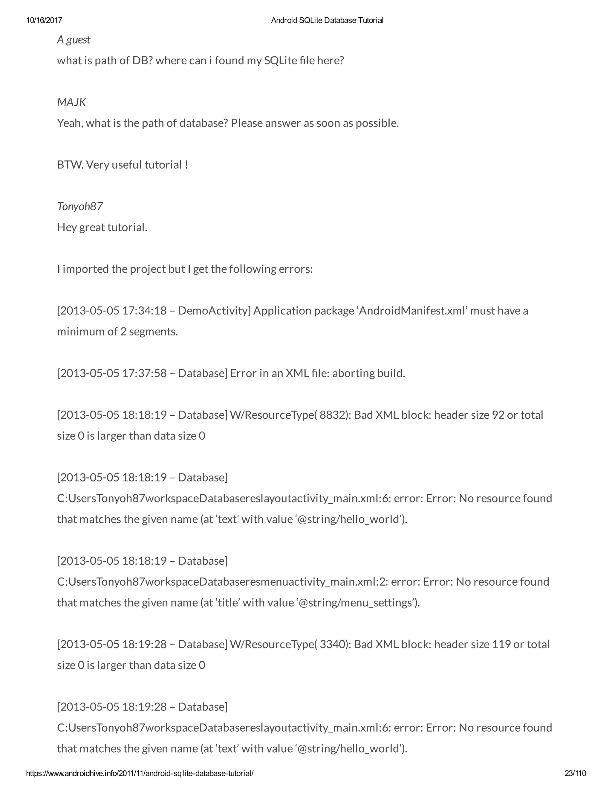 10/16/2017 Android SQLite Database Tutorial https://www.androidhive.info/2011/11/android-sqlite-database-tutorial/ 23/110 A guest what is path of DB? where can i found my SQLite le here? MAJK Yeah, what is the path of database? Please answer as soon as possible. BTW. Very useful tutorial ! Tonyoh87 Hey great tutorial. I imported the project but I get the following errors: [2013-05-05 17:34:18 – DemoActivity] Application package ‘AndroidManifest.xml’ must have a minimum of 2 segments. [2013-05-05 17:37:58 – Database] Error in an XML le: aborting build. [2013-05-05 18:18:19 – Database] W/ResourceType( 8832): Bad XML block: header size 92 or total size 0 is larger than data size 0 [2013-05-05 18:18:19 – Database] C:UsersTonyoh87workspaceDatabasereslayoutactivity_main.xml:6: error: Error: No resource found that matches the given name (at ‘text’ with value ‘@string/hello_world’). [2013-05-05 18:18:19 – Database] C:UsersTonyoh87workspaceDatabaseresmenuactivity_main.xml:2: error: Error: No resource found that matches the given name (at ‘title’ with value ‘@string/menu_settings’). [2013-05-05 18:19:28 – Database] W/ResourceType( 3340): Bad XML block: header size 119 or total size 0 is larger than data size 0 [2013-05-05 18:19:28 – Database] C:UsersTonyoh87workspaceDatabasereslayoutactivity_main.xml:6: error: Error: No resource found that matches the given name (at ‘text’ with value ‘@string/hello_world’). 