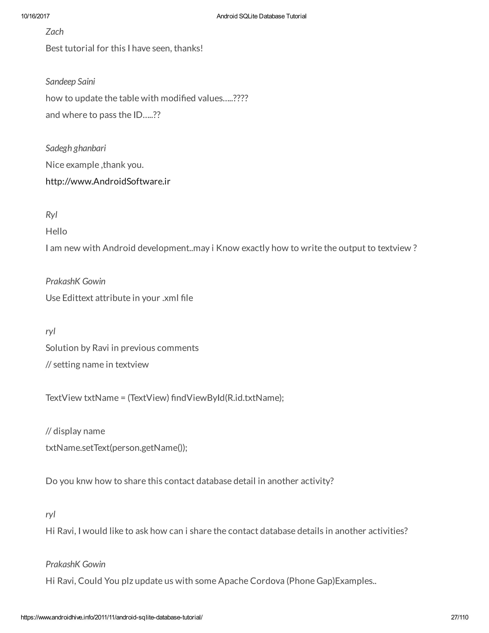 10/16/2017 Android SQLite Database Tutorial https://www.androidhive.info/2011/11/android-sqlite-database-tutorial/ 27/110 Zach Best tutorial for this I have seen, thanks! Sandeep Saini how to update the table with modi ed values…..???? and where to pass the ID…..?? Sadegh ghanbari Nice example ,thank you. http://www.AndroidSoftware.ir Ryl Hello I am new with Android development..may i Know exactly how to write the output to textview ? PrakashK Gowin Use Edittext attribute in your .xml le ryl Solution by Ravi in previous comments // setting name in textview TextView txtName = (TextView) ndViewById(R.id.txtName); // display name txtName.setText(person.getName()); Do you knw how to share this contact database detail in another activity? ryl Hi Ravi, I would like to ask how can i share the contact database details in another activities? PrakashK Gowin Hi Ravi, Could You plz update us with some Apache Cordova (Phone Gap)Examples.. 
