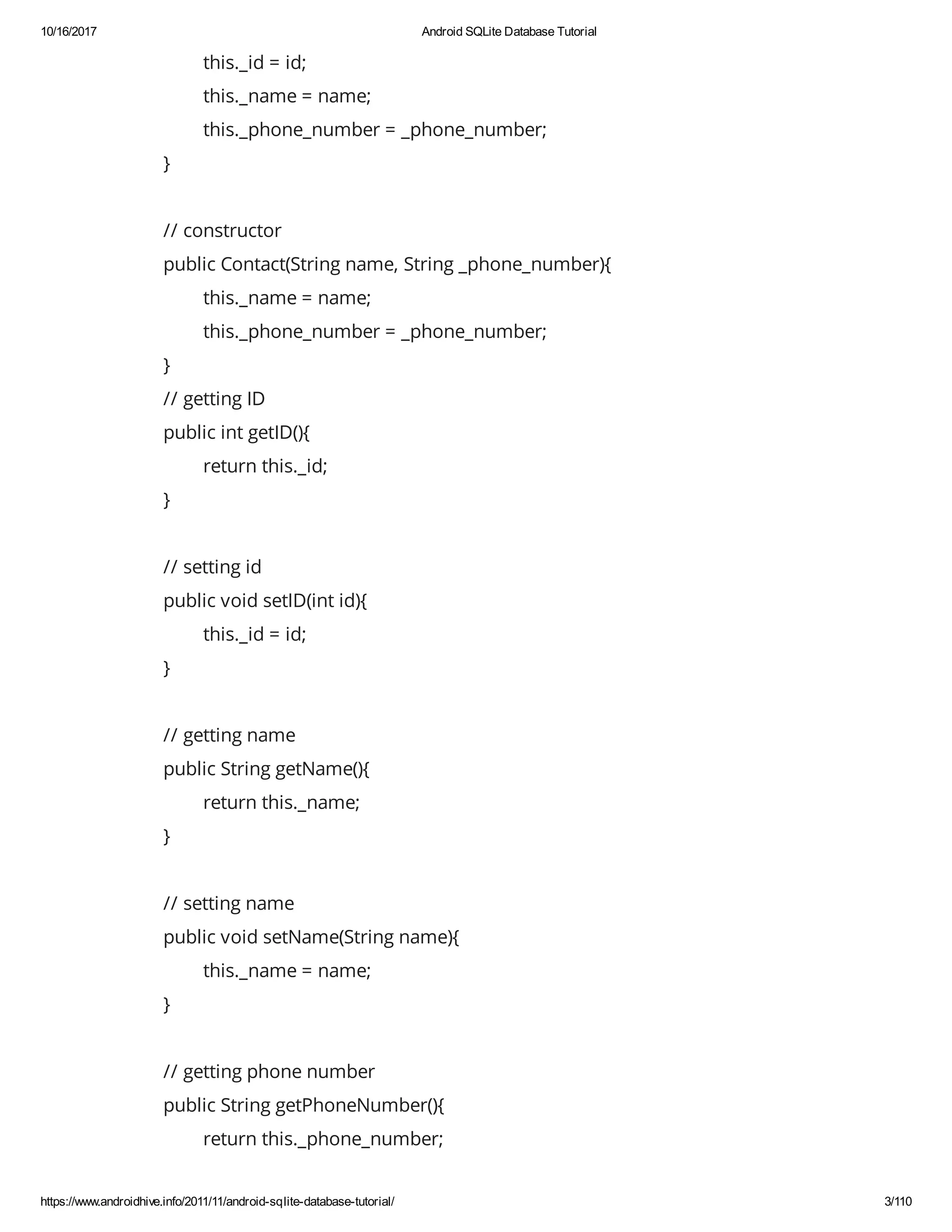 10/16/2017 Android SQLite Database Tutorial https://www.androidhive.info/2011/11/android-sqlite-database-tutorial/ 3/110 this._id = id; this._name = name; this._phone_number = _phone_number; } // constructor public Contact(String name, String _phone_number){ this._name = name; this._phone_number = _phone_number; } // getting ID public int getID(){ return this._id; } // setting id public void setID(int id){ this._id = id; } // getting name public String getName(){ return this._name; } // setting name public void setName(String name){ this._name = name; } // getting phone number public String getPhoneNumber(){ return this._phone_number; 