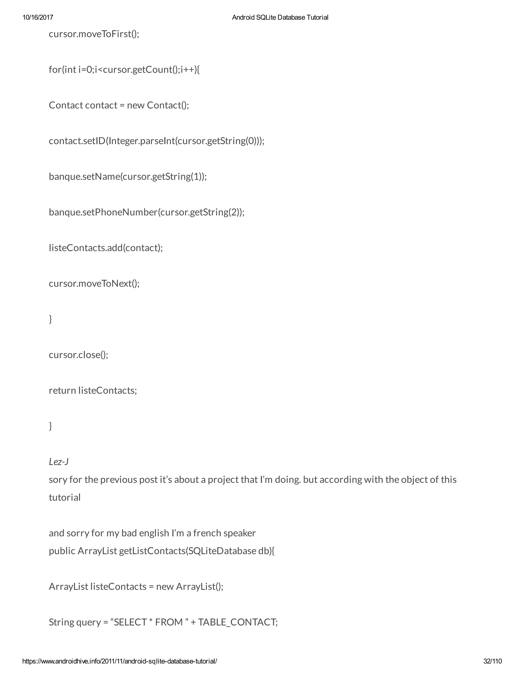 10/16/2017 Android SQLite Database Tutorial https://www.androidhive.info/2011/11/android-sqlite-database-tutorial/ 32/110 cursor.moveToFirst(); for(int i=0;i<cursor.getCount();i++){ Contact contact = new Contact(); contact.setID(Integer.parseInt(cursor.getString(0))); banque.setName(cursor.getString(1)); banque.setPhoneNumber(cursor.getString(2)); listeContacts.add(contact); cursor.moveToNext(); } cursor.close(); return listeContacts; } Lez-J sory for the previous post it’s about a project that I’m doing. but according with the object of this tutorial and sorry for my bad english I’m a french speaker public ArrayList getListContacts(SQLiteDatabase db){ ArrayList listeContacts = new ArrayList(); String query = “SELECT * FROM ” + TABLE_CONTACT; 