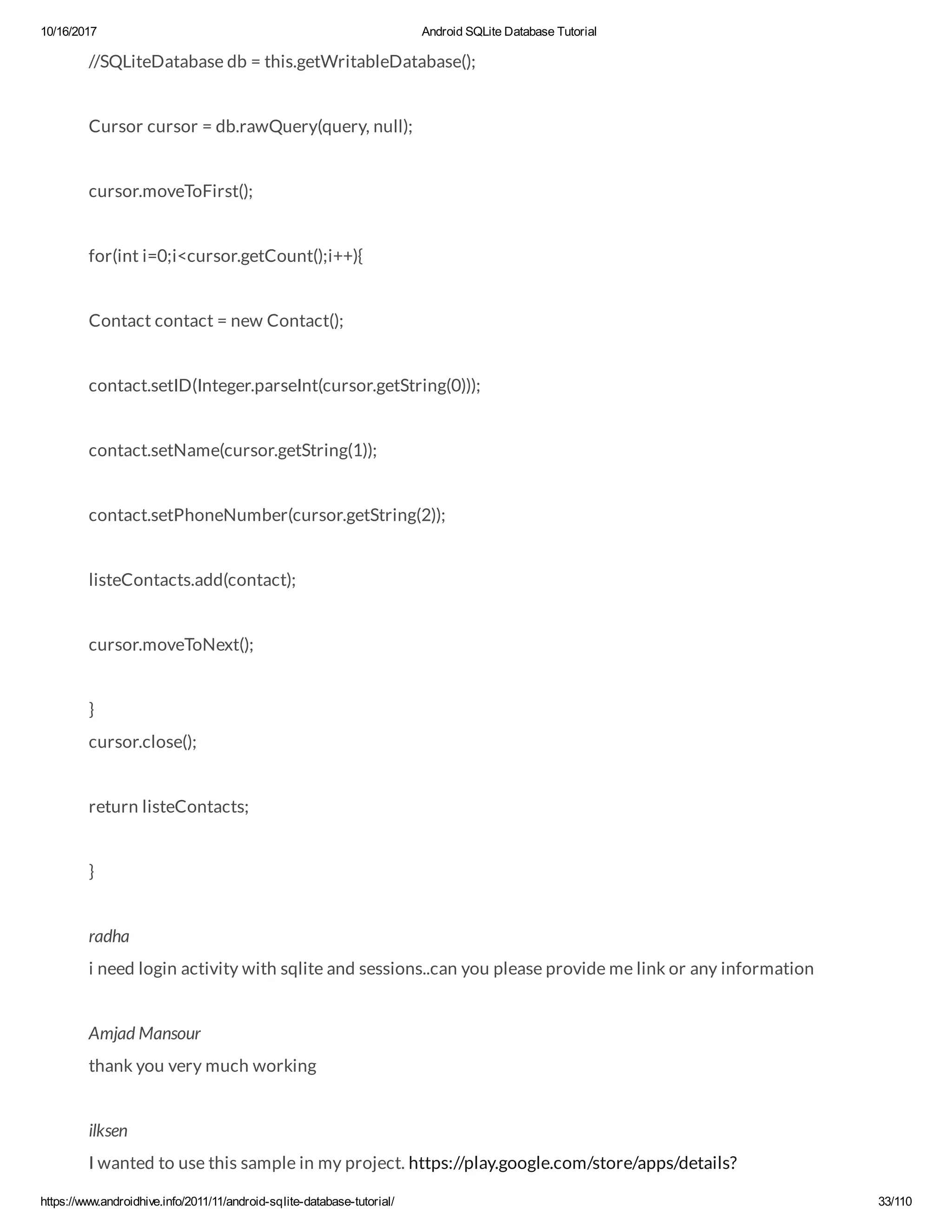 10/16/2017 Android SQLite Database Tutorial https://www.androidhive.info/2011/11/android-sqlite-database-tutorial/ 33/110 //SQLiteDatabase db = this.getWritableDatabase(); Cursor cursor = db.rawQuery(query, null); cursor.moveToFirst(); for(int i=0;i<cursor.getCount();i++){ Contact contact = new Contact(); contact.setID(Integer.parseInt(cursor.getString(0))); contact.setName(cursor.getString(1)); contact.setPhoneNumber(cursor.getString(2)); listeContacts.add(contact); cursor.moveToNext(); } cursor.close(); return listeContacts; } radha i need login activity with sqlite and sessions..can you please provide me link or any information Amjad Mansour thank you very much working ilksen I wanted to use this sample in my project. https://play.google.com/store/apps/details? 