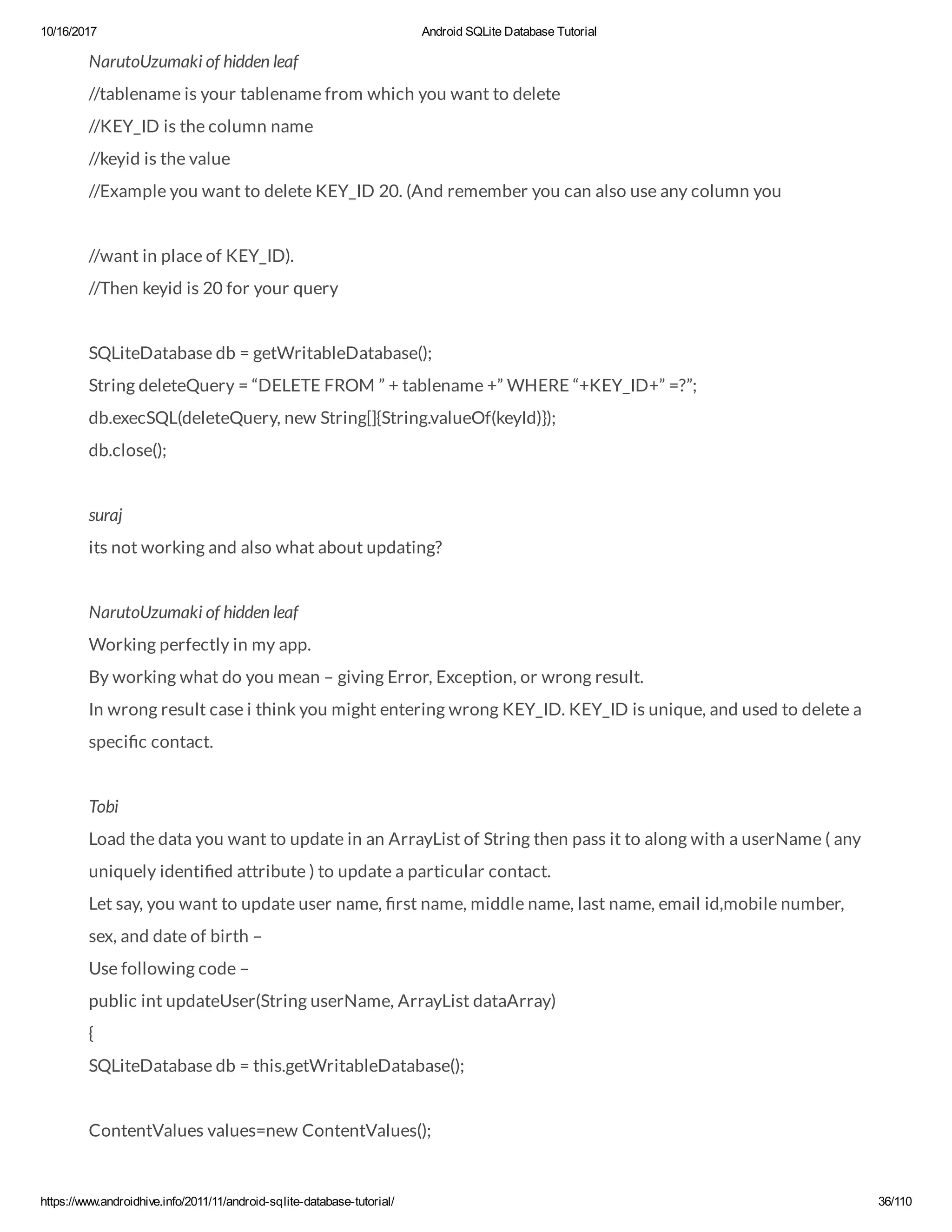 10/16/2017 Android SQLite Database Tutorial https://www.androidhive.info/2011/11/android-sqlite-database-tutorial/ 36/110 NarutoUzumaki of hidden leaf //tablename is your tablename from which you want to delete //KEY_ID is the column name //keyid is the value //Example you want to delete KEY_ID 20. (And remember you can also use any column you //want in place of KEY_ID). //Then keyid is 20 for your query SQLiteDatabase db = getWritableDatabase(); String deleteQuery = “DELETE FROM ” + tablename +” WHERE “+KEY_ID+” =?”; db.execSQL(deleteQuery, new String[]{String.valueOf(keyId)}); db.close(); suraj its not working and also what about updating? NarutoUzumaki of hidden leaf Working perfectly in my app. By working what do you mean – giving Error, Exception, or wrong result. In wrong result case i think you might entering wrong KEY_ID. KEY_ID is unique, and used to delete a speci c contact. Tobi Load the data you want to update in an ArrayList of String then pass it to along with a userName ( any uniquely identi ed attribute ) to update a particular contact. Let say, you want to update user name, rst name, middle name, last name, email id,mobile number, sex, and date of birth – Use following code – public int updateUser(String userName, ArrayList dataArray) { SQLiteDatabase db = this.getWritableDatabase(); ContentValues values=new ContentValues(); 