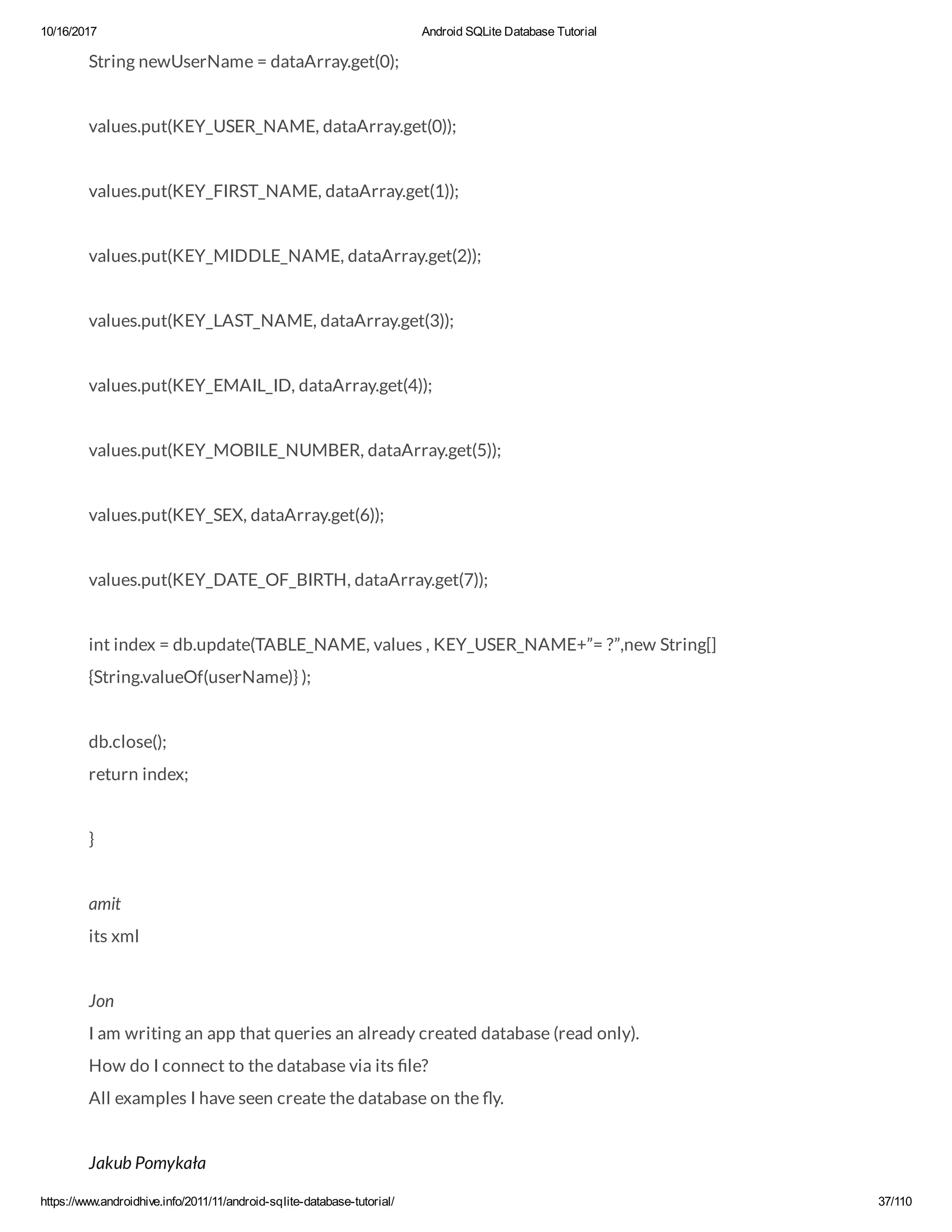 10/16/2017 Android SQLite Database Tutorial https://www.androidhive.info/2011/11/android-sqlite-database-tutorial/ 37/110 String newUserName = dataArray.get(0); values.put(KEY_USER_NAME, dataArray.get(0)); values.put(KEY_FIRST_NAME, dataArray.get(1)); values.put(KEY_MIDDLE_NAME, dataArray.get(2)); values.put(KEY_LAST_NAME, dataArray.get(3)); values.put(KEY_EMAIL_ID, dataArray.get(4)); values.put(KEY_MOBILE_NUMBER, dataArray.get(5)); values.put(KEY_SEX, dataArray.get(6)); values.put(KEY_DATE_OF_BIRTH, dataArray.get(7)); int index = db.update(TABLE_NAME, values , KEY_USER_NAME+”= ?”,new String[] {String.valueOf(userName)} ); db.close(); return index; } amit its xml Jon I am writing an app that queries an already created database (read only). How do I connect to the database via its le? All examples I have seen create the database on the y. Jakub Pomykała 