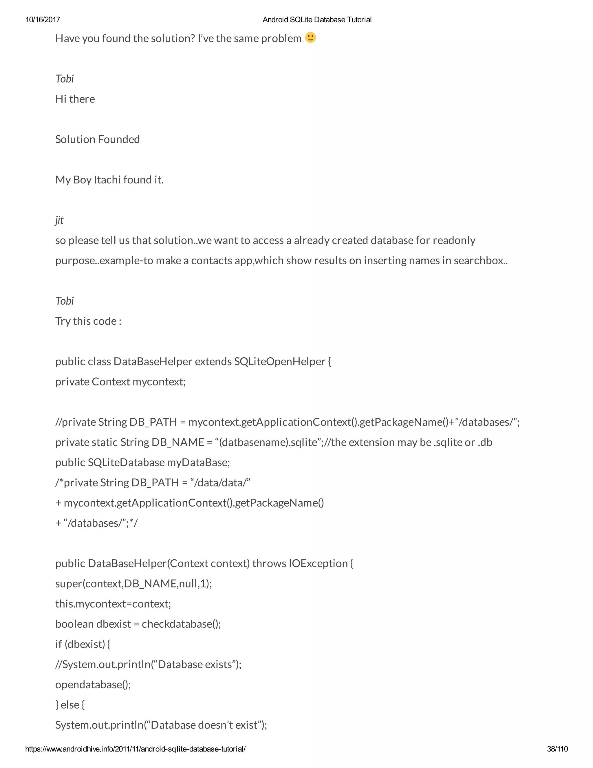 10/16/2017 Android SQLite Database Tutorial https://www.androidhive.info/2011/11/android-sqlite-database-tutorial/ 38/110 Have you found the solution? I’ve the same problem Tobi Hi there Solution Founded My Boy Itachi found it. jit so please tell us that solution..we want to access a already created database for readonly purpose..example-to make a contacts app,which show results on inserting names in searchbox.. Tobi Try this code : public class DataBaseHelper extends SQLiteOpenHelper { private Context mycontext; //private String DB_PATH = mycontext.getApplicationContext().getPackageName()+”/databases/”; private static String DB_NAME = “(datbasename).sqlite”;//the extension may be .sqlite or .db public SQLiteDatabase myDataBase; /*private String DB_PATH = “/data/data/” + mycontext.getApplicationContext().getPackageName() + “/databases/”;*/ public DataBaseHelper(Context context) throws IOException { super(context,DB_NAME,null,1); this.mycontext=context; boolean dbexist = checkdatabase(); if (dbexist) { //System.out.println(“Database exists”); opendatabase(); } else { System.out.println(“Database doesn’t exist”); 