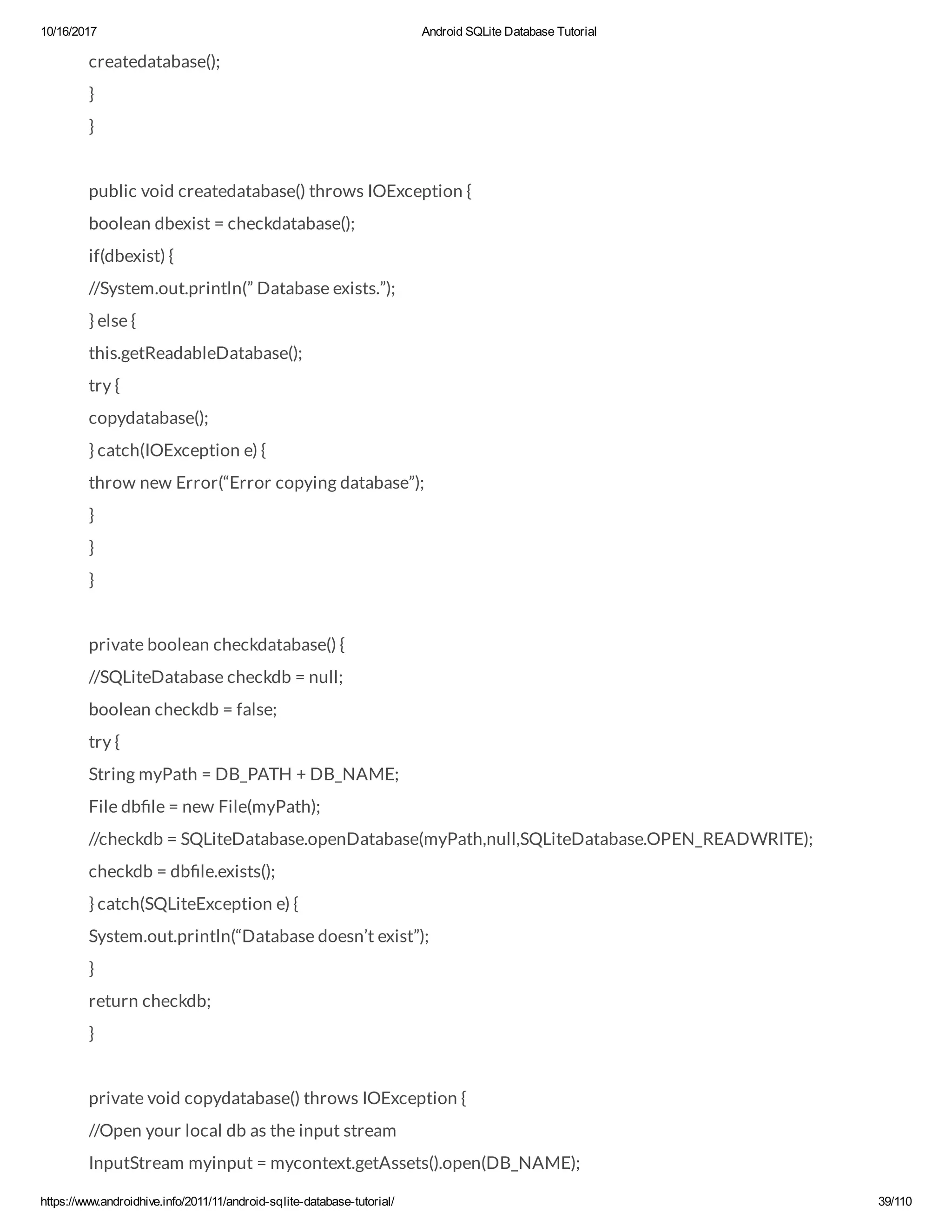 10/16/2017 Android SQLite Database Tutorial https://www.androidhive.info/2011/11/android-sqlite-database-tutorial/ 39/110 createdatabase(); } } public void createdatabase() throws IOException { boolean dbexist = checkdatabase(); if(dbexist) { //System.out.println(” Database exists.”); } else { this.getReadableDatabase(); try { copydatabase(); } catch(IOException e) { throw new Error(“Error copying database”); } } } private boolean checkdatabase() { //SQLiteDatabase checkdb = null; boolean checkdb = false; try { String myPath = DB_PATH + DB_NAME; File db le = new File(myPath); //checkdb = SQLiteDatabase.openDatabase(myPath,null,SQLiteDatabase.OPEN_READWRITE); checkdb = db le.exists(); } catch(SQLiteException e) { System.out.println(“Database doesn’t exist”); } return checkdb; } private void copydatabase() throws IOException { //Open your local db as the input stream InputStream myinput = mycontext.getAssets().open(DB_NAME); 