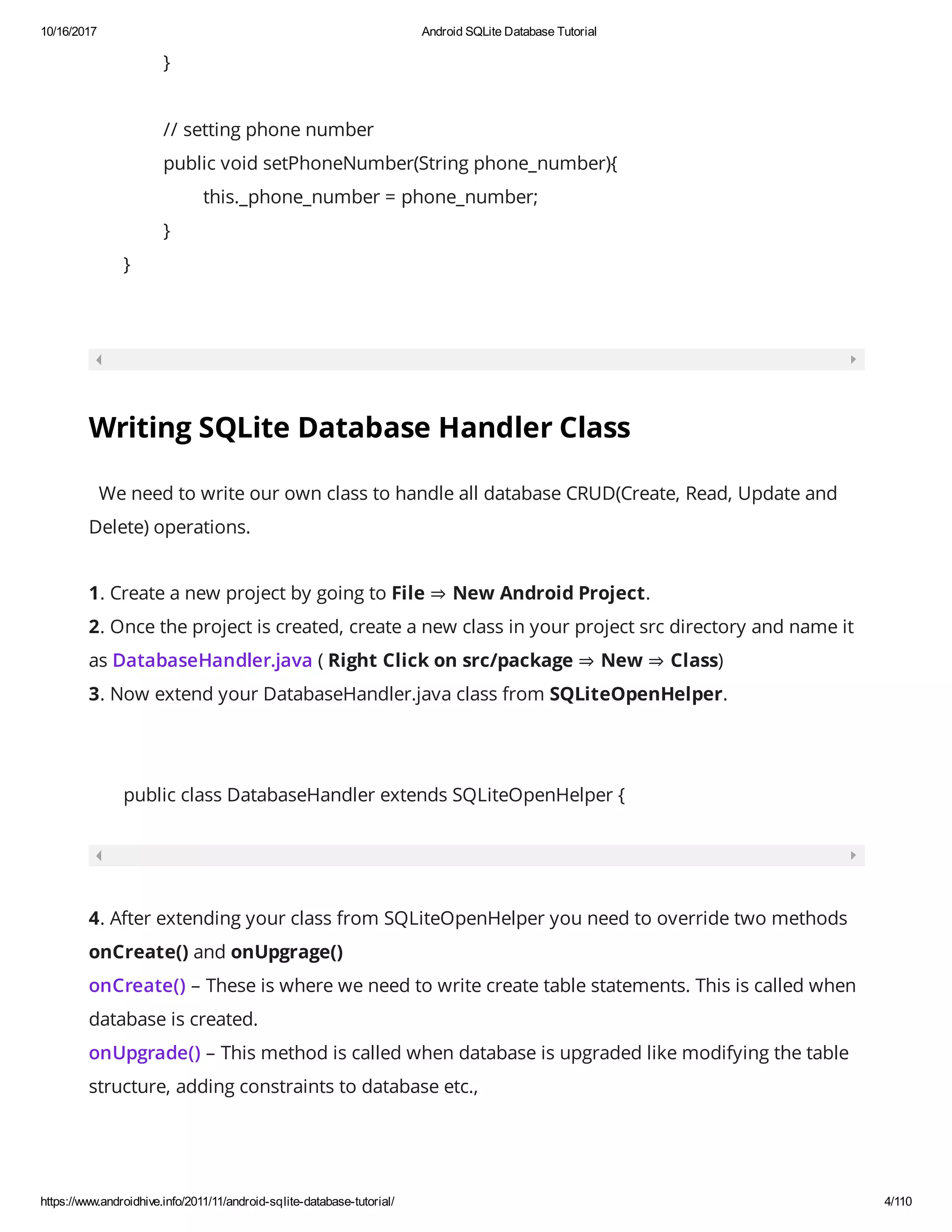 10/16/2017 Android SQLite Database Tutorial https://www.androidhive.info/2011/11/android-sqlite-database-tutorial/ 4/110 } // setting phone number public void setPhoneNumber(String phone_number){ this._phone_number = phone_number; } } Writing SQLite Database Handler Class   We need to write our own class to handle all database CRUD(Create, Read, Update and Delete) operations. 1. Create a new project by going to File ⇒ New Android Project. 2. Once the project is created, create a new class in your project src directory and name it as DatabaseHandler.java ( Right Click on src/package ⇒ New ⇒ Class) 3. Now extend your DatabaseHandler.java class from SQLiteOpenHelper. public class DatabaseHandler extends SQLiteOpenHelper { 4. After extending your class from SQLiteOpenHelper you need to override two methods onCreate() and onUpgrage() onCreate() – These is where we need to write create table statements. This is called when database is created. onUpgrade() – This method is called when database is upgraded like modifying the table structure, adding constraints to database etc., 