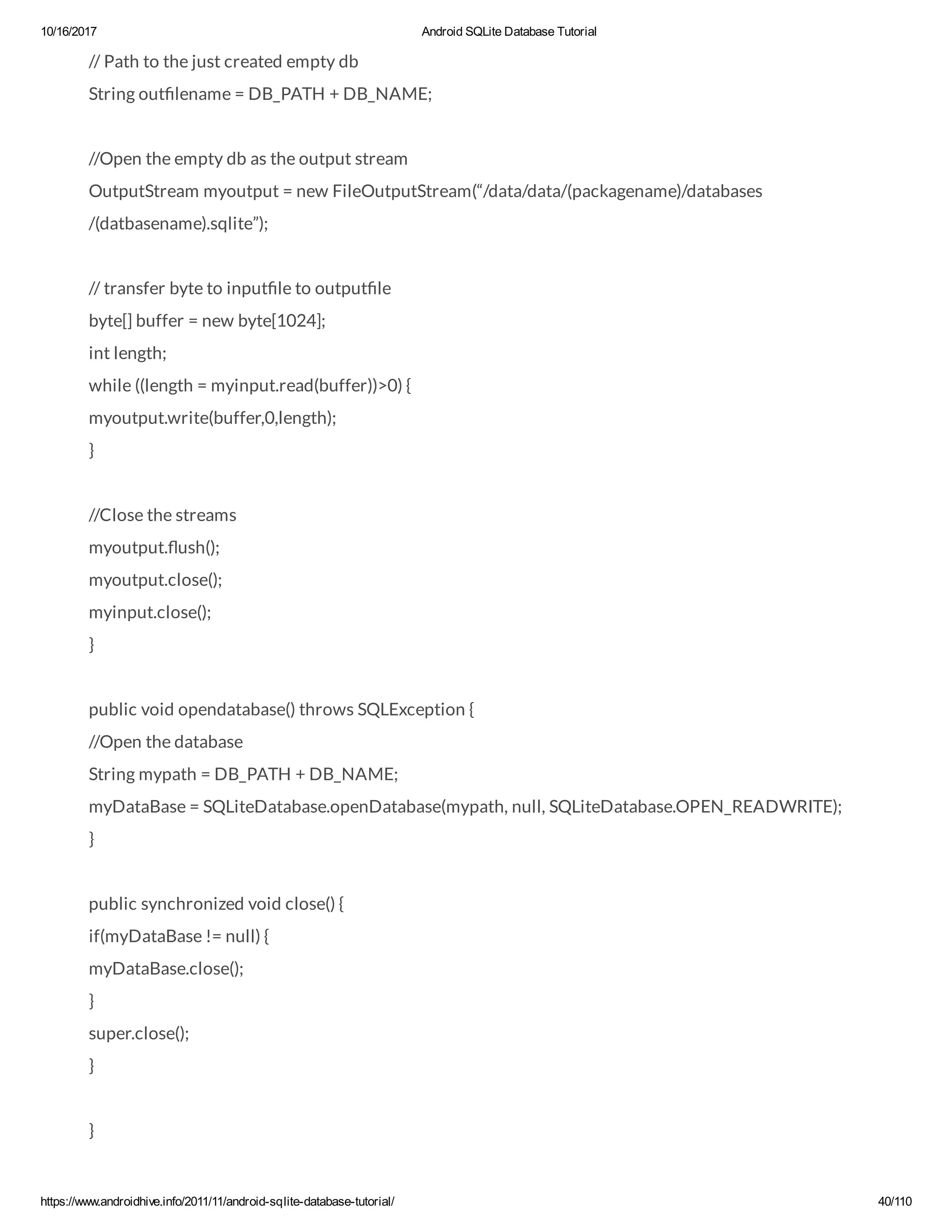 10/16/2017 Android SQLite Database Tutorial https://www.androidhive.info/2011/11/android-sqlite-database-tutorial/ 40/110 // Path to the just created empty db String out lename = DB_PATH + DB_NAME; //Open the empty db as the output stream OutputStream myoutput = new FileOutputStream(“/data/data/(packagename)/databases /(datbasename).sqlite”); // transfer byte to input le to output le byte[] buffer = new byte[1024]; int length; while ((length = myinput.read(buffer))>0) { myoutput.write(buffer,0,length); } //Close the streams myoutput. ush(); myoutput.close(); myinput.close(); } public void opendatabase() throws SQLException { //Open the database String mypath = DB_PATH + DB_NAME; myDataBase = SQLiteDatabase.openDatabase(mypath, null, SQLiteDatabase.OPEN_READWRITE); } public synchronized void close() { if(myDataBase != null) { myDataBase.close(); } super.close(); } } 