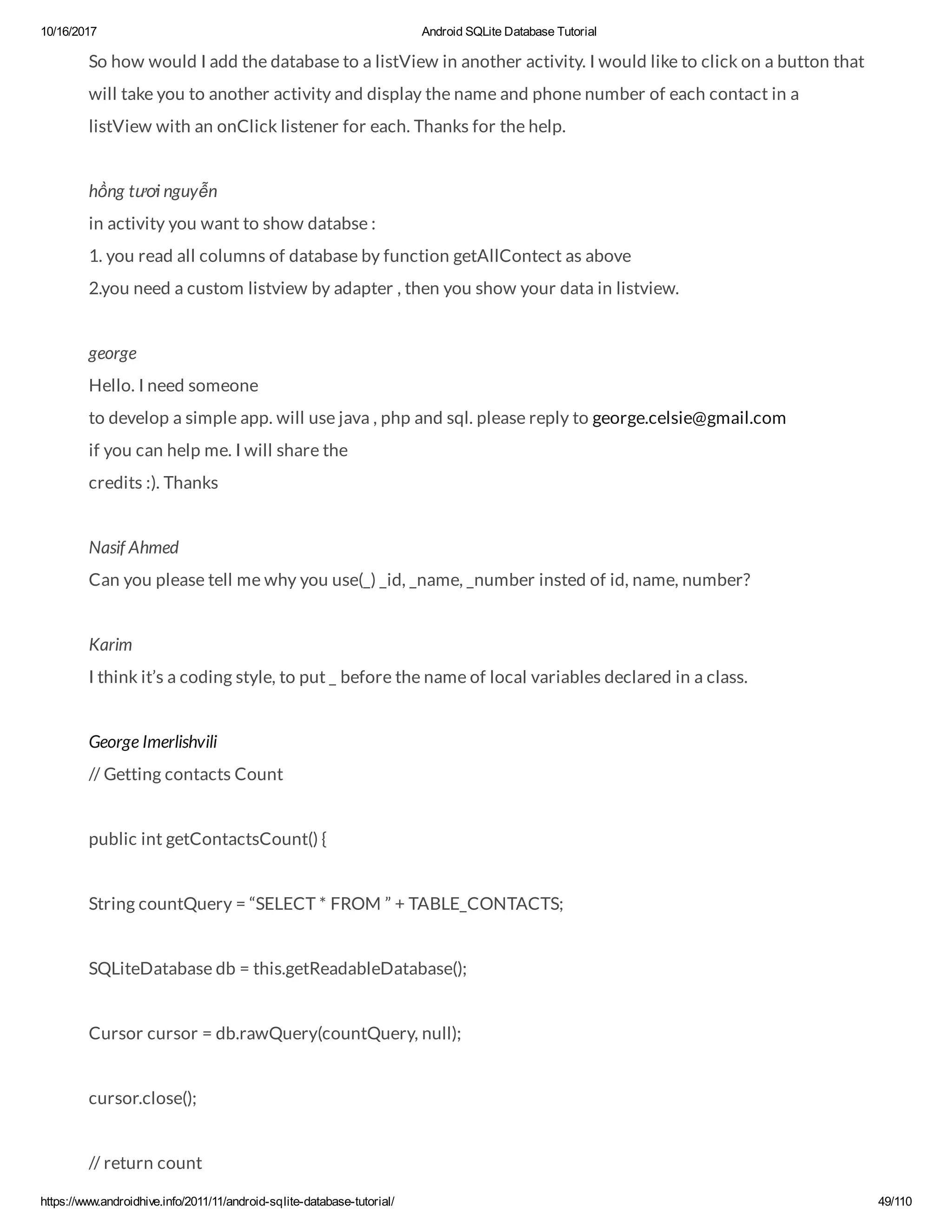 10/16/2017 Android SQLite Database Tutorial https://www.androidhive.info/2011/11/android-sqlite-database-tutorial/ 49/110 So how would I add the database to a listView in another activity. I would like to click on a button that will take you to another activity and display the name and phone number of each contact in a listView with an onClick listener for each. Thanks for the help. hồng tươi nguyễn in activity you want to show databse : 1. you read all columns of database by function getAllContect as above 2.you need a custom listview by adapter , then you show your data in listview. george Hello. I need someone to develop a simple app. will use java , php and sql. please reply to george.celsie@gmail.com if you can help me. I will share the credits :). Thanks Nasif Ahmed Can you please tell me why you use(_) _id, _name, _number insted of id, name, number? Karim I think it’s a coding style, to put _ before the name of local variables declared in a class. George Imerlishvili // Getting contacts Count public int getContactsCount() { String countQuery = “SELECT * FROM ” + TABLE_CONTACTS; SQLiteDatabase db = this.getReadableDatabase(); Cursor cursor = db.rawQuery(countQuery, null); cursor.close(); // return count 