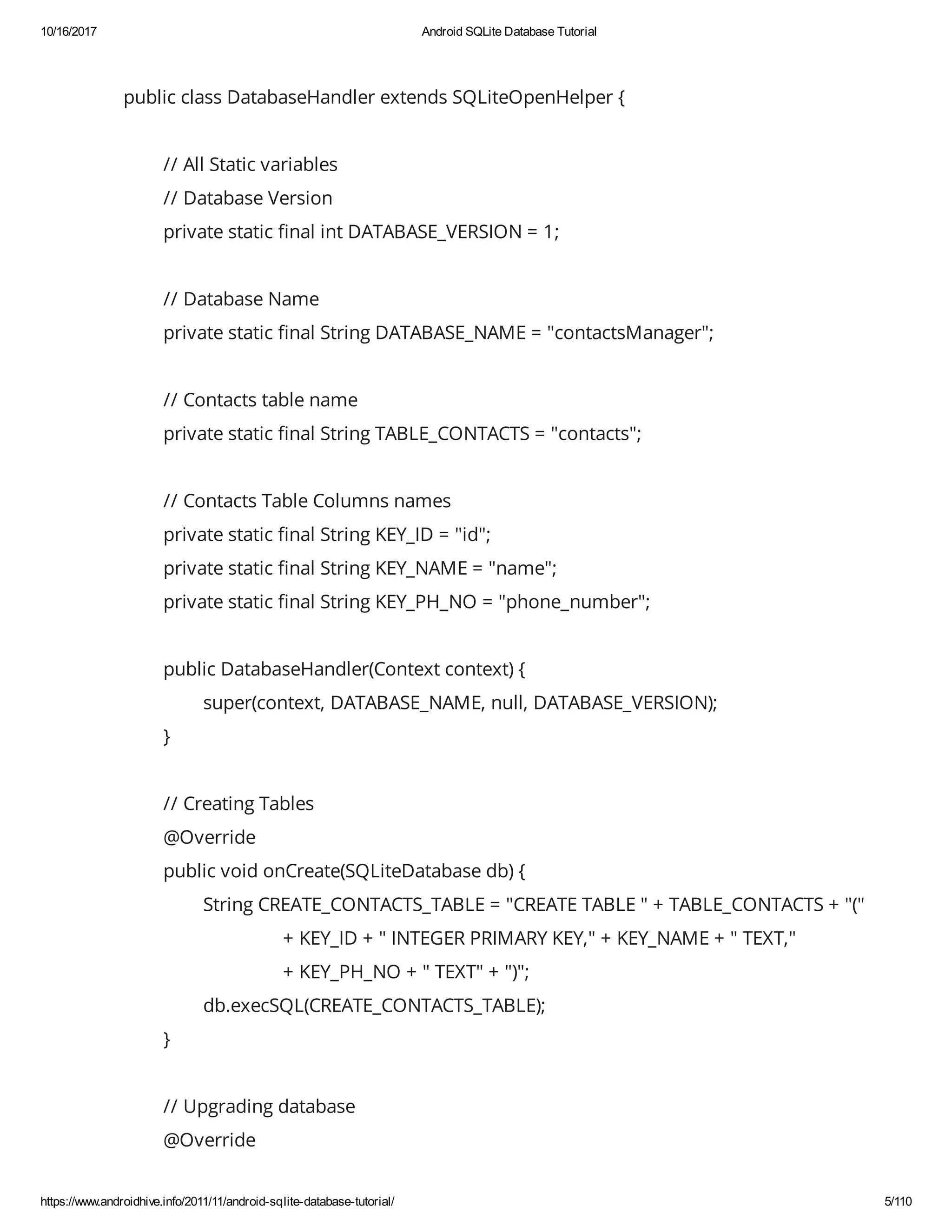 10/16/2017 Android SQLite Database Tutorial https://www.androidhive.info/2011/11/android-sqlite-database-tutorial/ 5/110 public class DatabaseHandler extends SQLiteOpenHelper { // All Static variables // Database Version private static nal int DATABASE_VERSION = 1; // Database Name private static nal String DATABASE_NAME = "contactsManager"; // Contacts table name private static nal String TABLE_CONTACTS = "contacts"; // Contacts Table Columns names private static nal String KEY_ID = "id"; private static nal String KEY_NAME = "name"; private static nal String KEY_PH_NO = "phone_number"; public DatabaseHandler(Context context) { super(context, DATABASE_NAME, null, DATABASE_VERSION); } // Creating Tables @Override public void onCreate(SQLiteDatabase db) { String CREATE_CONTACTS_TABLE = "CREATE TABLE " + TABLE_CONTACTS + "(" + KEY_ID + " INTEGER PRIMARY KEY," + KEY_NAME + " TEXT," + KEY_PH_NO + " TEXT" + ")"; db.execSQL(CREATE_CONTACTS_TABLE); } // Upgrading database @Override 