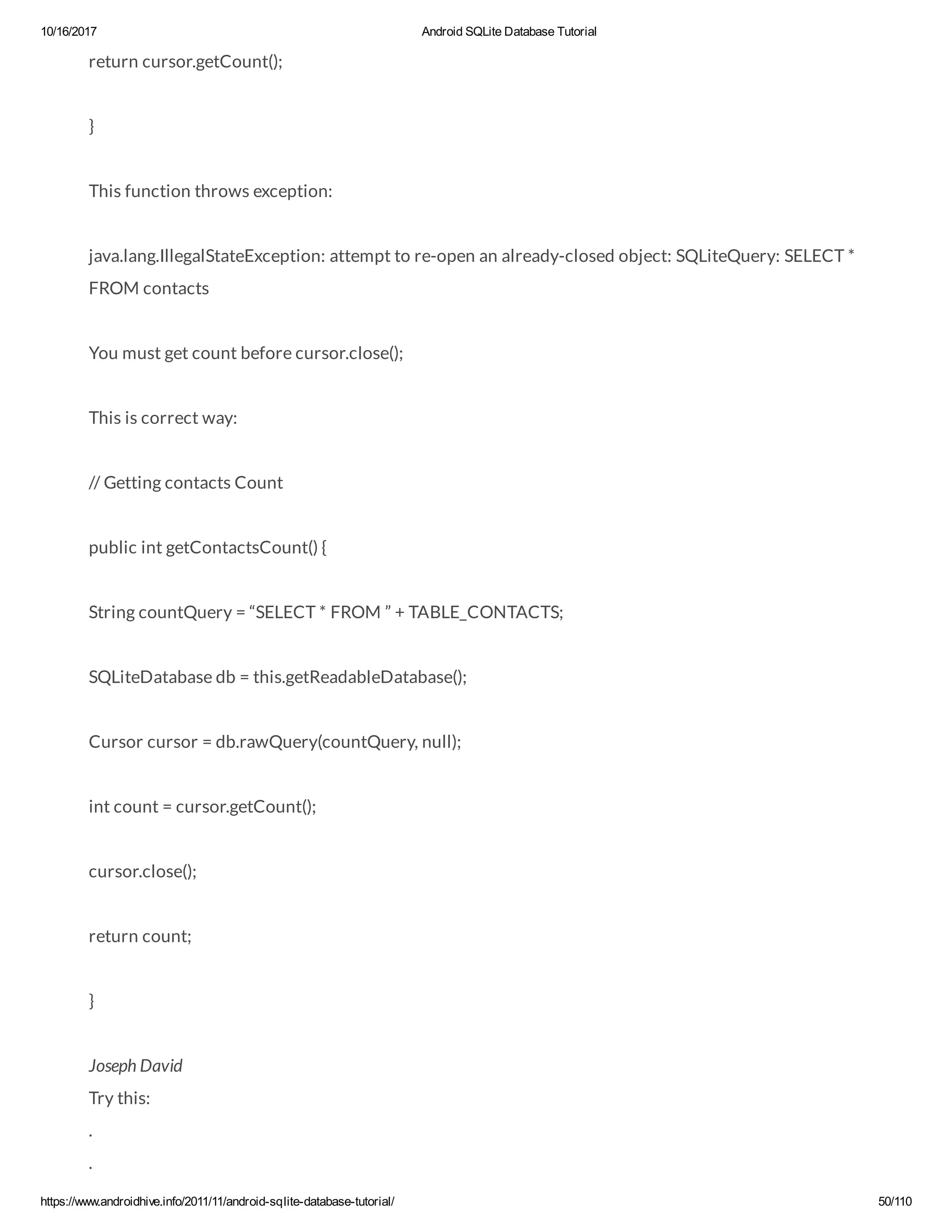 10/16/2017 Android SQLite Database Tutorial https://www.androidhive.info/2011/11/android-sqlite-database-tutorial/ 50/110 return cursor.getCount(); } This function throws exception: java.lang.IllegalStateException: attempt to re-open an already-closed object: SQLiteQuery: SELECT * FROM contacts You must get count before cursor.close(); This is correct way: // Getting contacts Count public int getContactsCount() { String countQuery = “SELECT * FROM ” + TABLE_CONTACTS; SQLiteDatabase db = this.getReadableDatabase(); Cursor cursor = db.rawQuery(countQuery, null); int count = cursor.getCount(); cursor.close(); return count; } Joseph David Try this: . . 