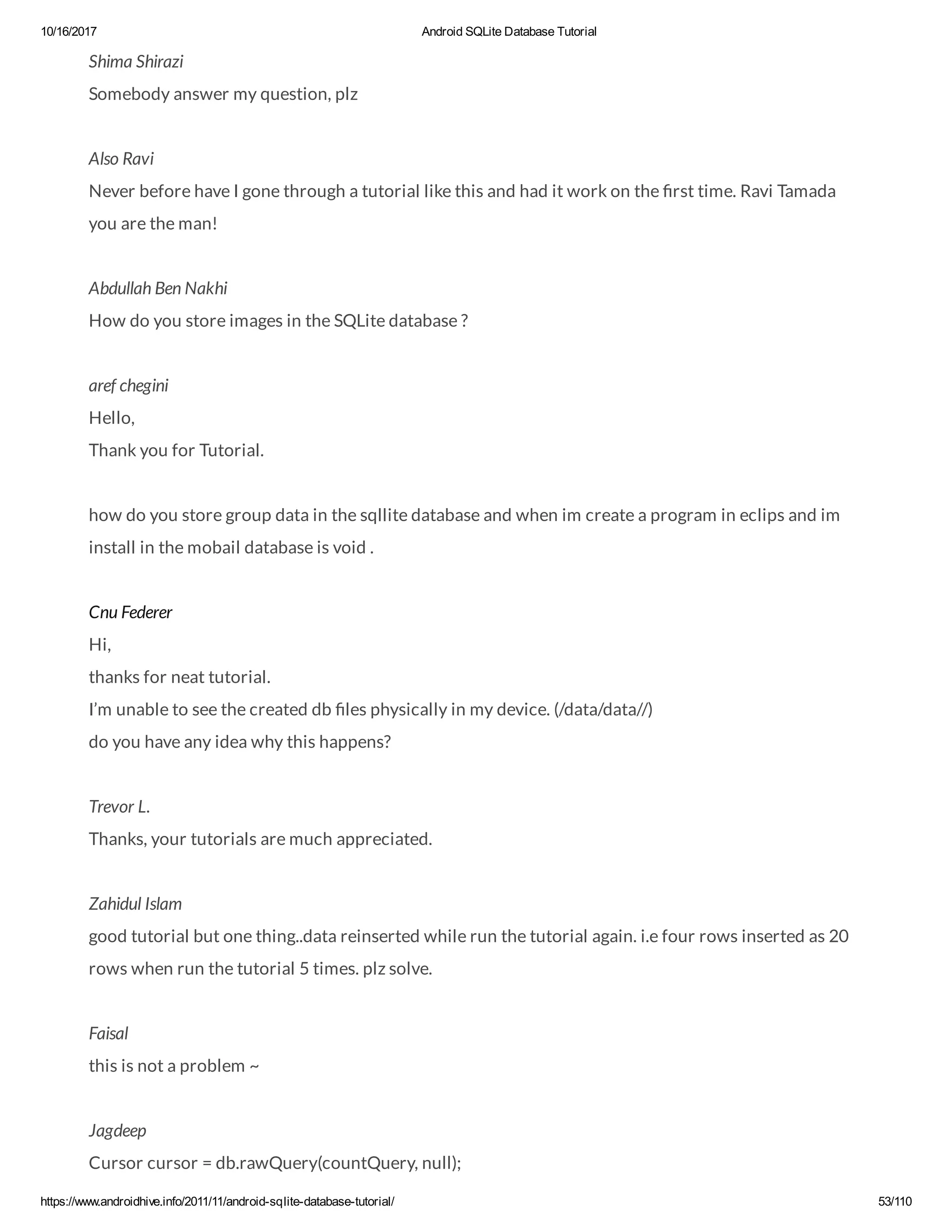 10/16/2017 Android SQLite Database Tutorial https://www.androidhive.info/2011/11/android-sqlite-database-tutorial/ 53/110 Shima Shirazi Somebody answer my question, plz Also Ravi Never before have I gone through a tutorial like this and had it work on the rst time. Ravi Tamada you are the man! Abdullah Ben Nakhi How do you store images in the SQLite database ? aref chegini Hello, Thank you for Tutorial. how do you store group data in the sqllite database and when im create a program in eclips and im install in the mobail database is void . Cnu Federer Hi, thanks for neat tutorial. I’m unable to see the created db les physically in my device. (/data/data//) do you have any idea why this happens? Trevor L. Thanks, your tutorials are much appreciated. Zahidul Islam good tutorial but one thing..data reinserted while run the tutorial again. i.e four rows inserted as 20 rows when run the tutorial 5 times. plz solve. Faisal this is not a problem ~ Jagdeep Cursor cursor = db.rawQuery(countQuery, null); 