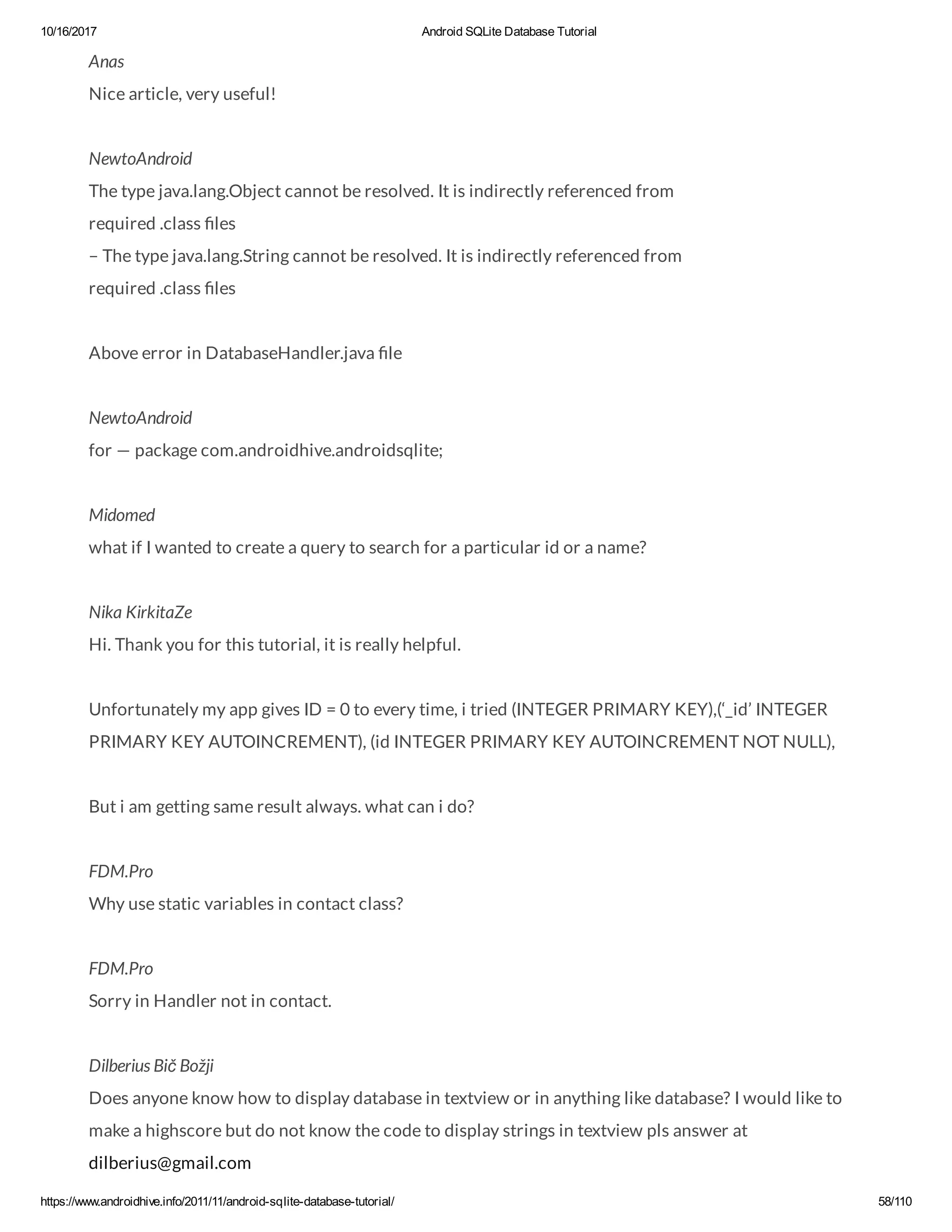 10/16/2017 Android SQLite Database Tutorial https://www.androidhive.info/2011/11/android-sqlite-database-tutorial/ 58/110 Anas Nice article, very useful! NewtoAndroid The type java.lang.Object cannot be resolved. It is indirectly referenced from required .class les – The type java.lang.String cannot be resolved. It is indirectly referenced from required .class les Above error in DatabaseHandler.java le NewtoAndroid for — package com.androidhive.androidsqlite; Midomed what if I wanted to create a query to search for a particular id or a name? Nika KirkitaZe Hi. Thank you for this tutorial, it is really helpful. Unfortunately my app gives ID = 0 to every time, i tried (INTEGER PRIMARY KEY),(‘_id’ INTEGER PRIMARY KEY AUTOINCREMENT), (id INTEGER PRIMARY KEY AUTOINCREMENT NOT NULL), But i am getting same result always. what can i do? FDM.Pro Why use static variables in contact class? FDM.Pro Sorry in Handler not in contact. Dilberius Bič Božji Does anyone know how to display database in textview or in anything like database? I would like to make a highscore but do not know the code to display strings in textview pls answer at dilberius@gmail.com 