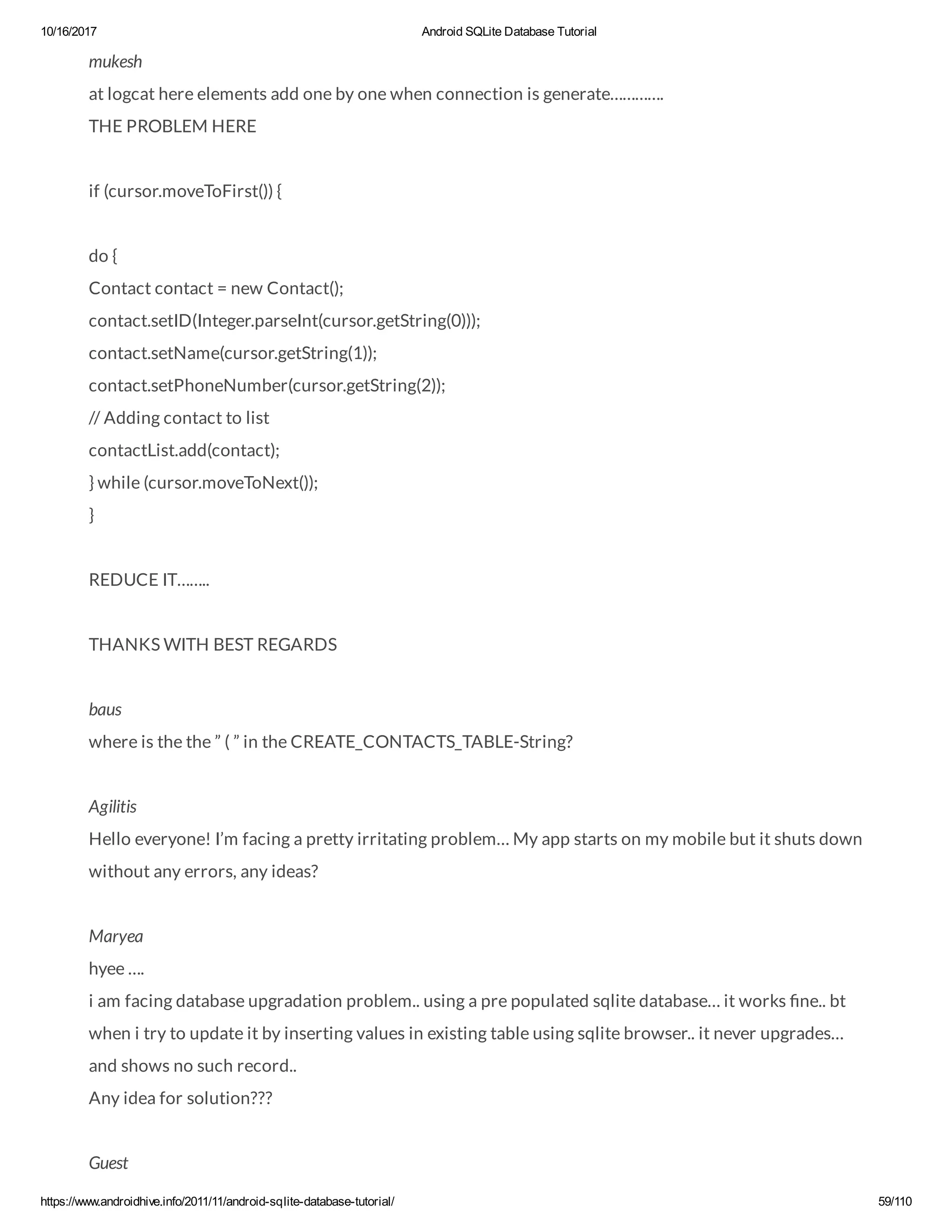 10/16/2017 Android SQLite Database Tutorial https://www.androidhive.info/2011/11/android-sqlite-database-tutorial/ 59/110 mukesh at logcat here elements add one by one when connection is generate…………. THE PROBLEM HERE if (cursor.moveToFirst()) { do { Contact contact = new Contact(); contact.setID(Integer.parseInt(cursor.getString(0))); contact.setName(cursor.getString(1)); contact.setPhoneNumber(cursor.getString(2)); // Adding contact to list contactList.add(contact); } while (cursor.moveToNext()); } REDUCE IT…….. THANKS WITH BEST REGARDS baus where is the the ” ( ” in the CREATE_CONTACTS_TABLE-String? Agilitis Hello everyone! I’m facing a pretty irritating problem… My app starts on my mobile but it shuts down without any errors, any ideas? Maryea hyee …. i am facing database upgradation problem.. using a pre populated sqlite database… it works ne.. bt when i try to update it by inserting values in existing table using sqlite browser.. it never upgrades… and shows no such record.. Any idea for solution??? Guest 