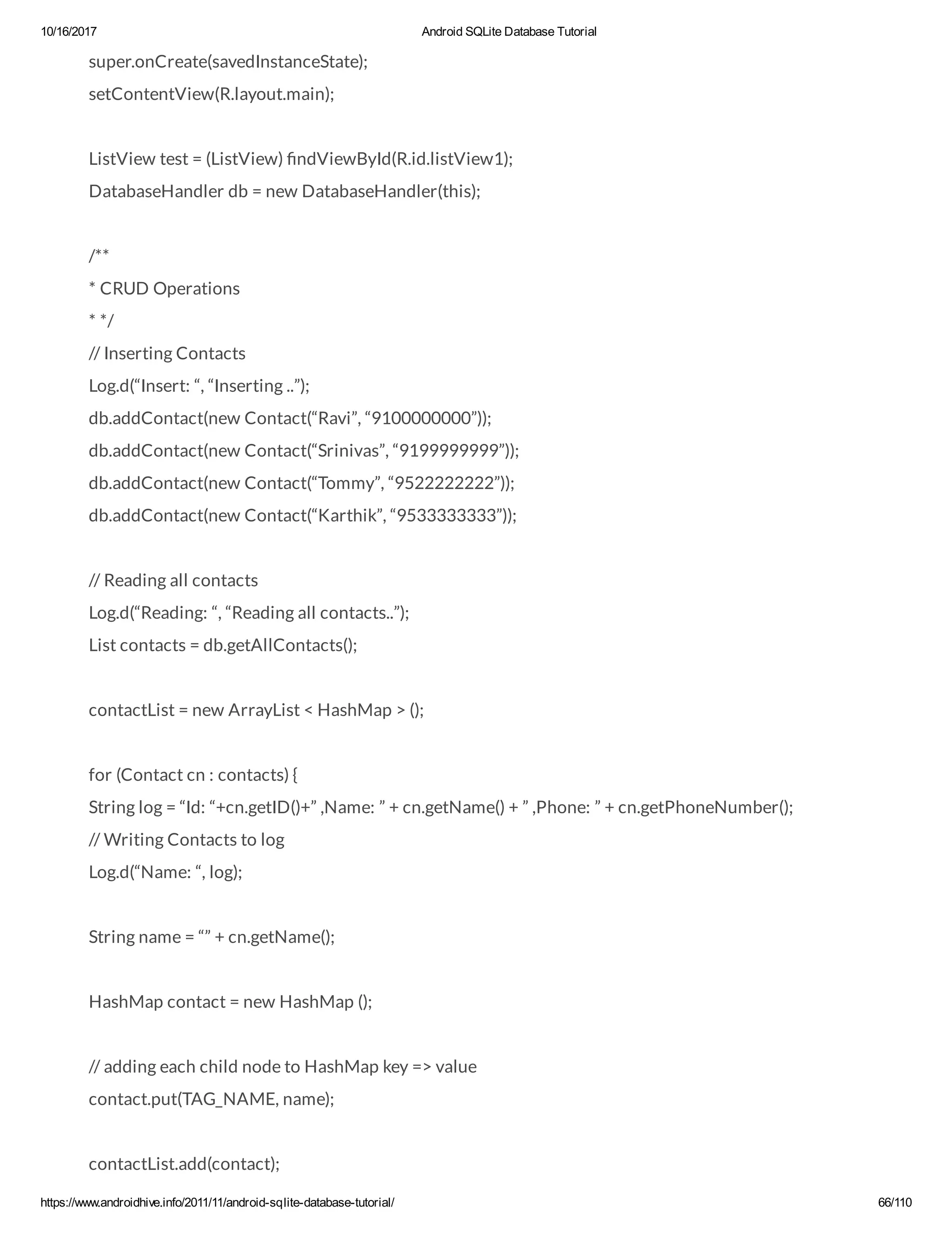 10/16/2017 Android SQLite Database Tutorial https://www.androidhive.info/2011/11/android-sqlite-database-tutorial/ 66/110 super.onCreate(savedInstanceState); setContentView(R.layout.main); ListView test = (ListView) ndViewById(R.id.listView1); DatabaseHandler db = new DatabaseHandler(this); /** * CRUD Operations * */ // Inserting Contacts Log.d(“Insert: “, “Inserting ..”); db.addContact(new Contact(“Ravi”, “9100000000”)); db.addContact(new Contact(“Srinivas”, “9199999999”)); db.addContact(new Contact(“Tommy”, “9522222222”)); db.addContact(new Contact(“Karthik”, “9533333333”)); // Reading all contacts Log.d(“Reading: “, “Reading all contacts..”); List contacts = db.getAllContacts(); contactList = new ArrayList < HashMap > (); for (Contact cn : contacts) { String log = “Id: “+cn.getID()+” ,Name: ” + cn.getName() + ” ,Phone: ” + cn.getPhoneNumber(); // Writing Contacts to log Log.d(“Name: “, log); String name = “” + cn.getName(); HashMap contact = new HashMap (); // adding each child node to HashMap key => value contact.put(TAG_NAME, name); contactList.add(contact); 