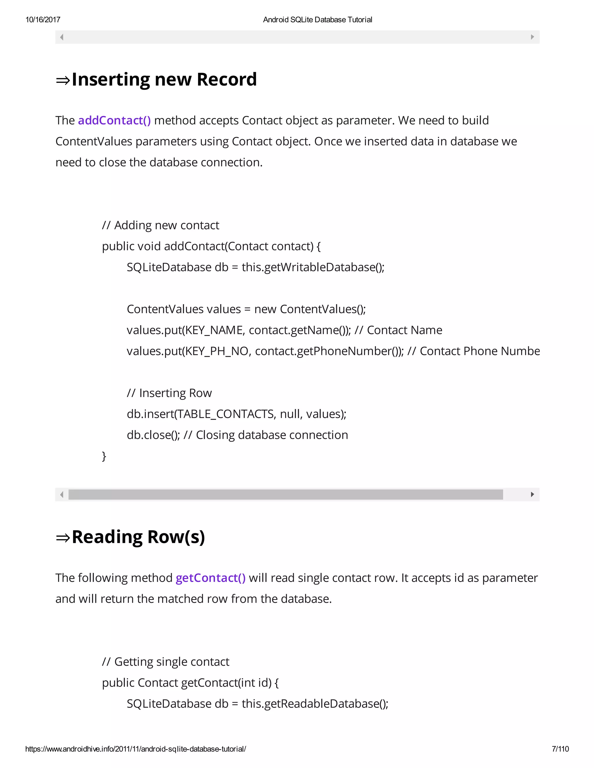 10/16/2017 Android SQLite Database Tutorial https://www.androidhive.info/2011/11/android-sqlite-database-tutorial/ 7/110 ⇒Inserting new Record The addContact() method accepts Contact object as parameter. We need to build ContentValues parameters using Contact object. Once we inserted data in database we need to close the database connection. // Adding new contact public void addContact(Contact contact) { SQLiteDatabase db = this.getWritableDatabase(); ContentValues values = new ContentValues(); values.put(KEY_NAME, contact.getName()); // Contact Name values.put(KEY_PH_NO, contact.getPhoneNumber()); // Contact Phone Number // Inserting Row db.insert(TABLE_CONTACTS, null, values); db.close(); // Closing database connection } ⇒Reading Row(s) The following method getContact() will read single contact row. It accepts id as parameter and will return the matched row from the database. // Getting single contact public Contact getContact(int id) { SQLiteDatabase db = this.getReadableDatabase(); 