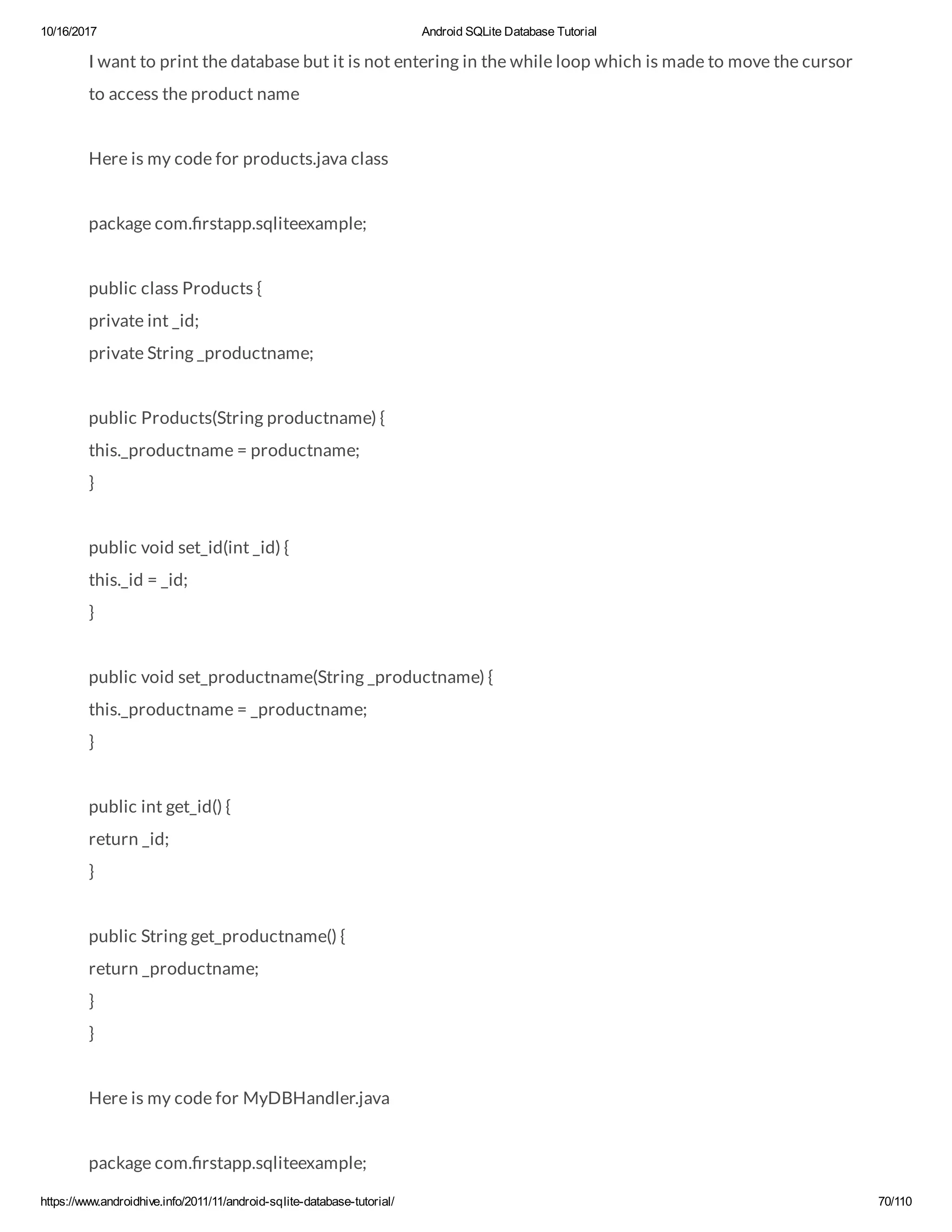 10/16/2017 Android SQLite Database Tutorial https://www.androidhive.info/2011/11/android-sqlite-database-tutorial/ 70/110 I want to print the database but it is not entering in the while loop which is made to move the cursor to access the product name Here is my code for products.java class package com. rstapp.sqliteexample; public class Products { private int _id; private String _productname; public Products(String productname) { this._productname = productname; } public void set_id(int _id) { this._id = _id; } public void set_productname(String _productname) { this._productname = _productname; } public int get_id() { return _id; } public String get_productname() { return _productname; } } Here is my code for MyDBHandler.java package com. rstapp.sqliteexample; 