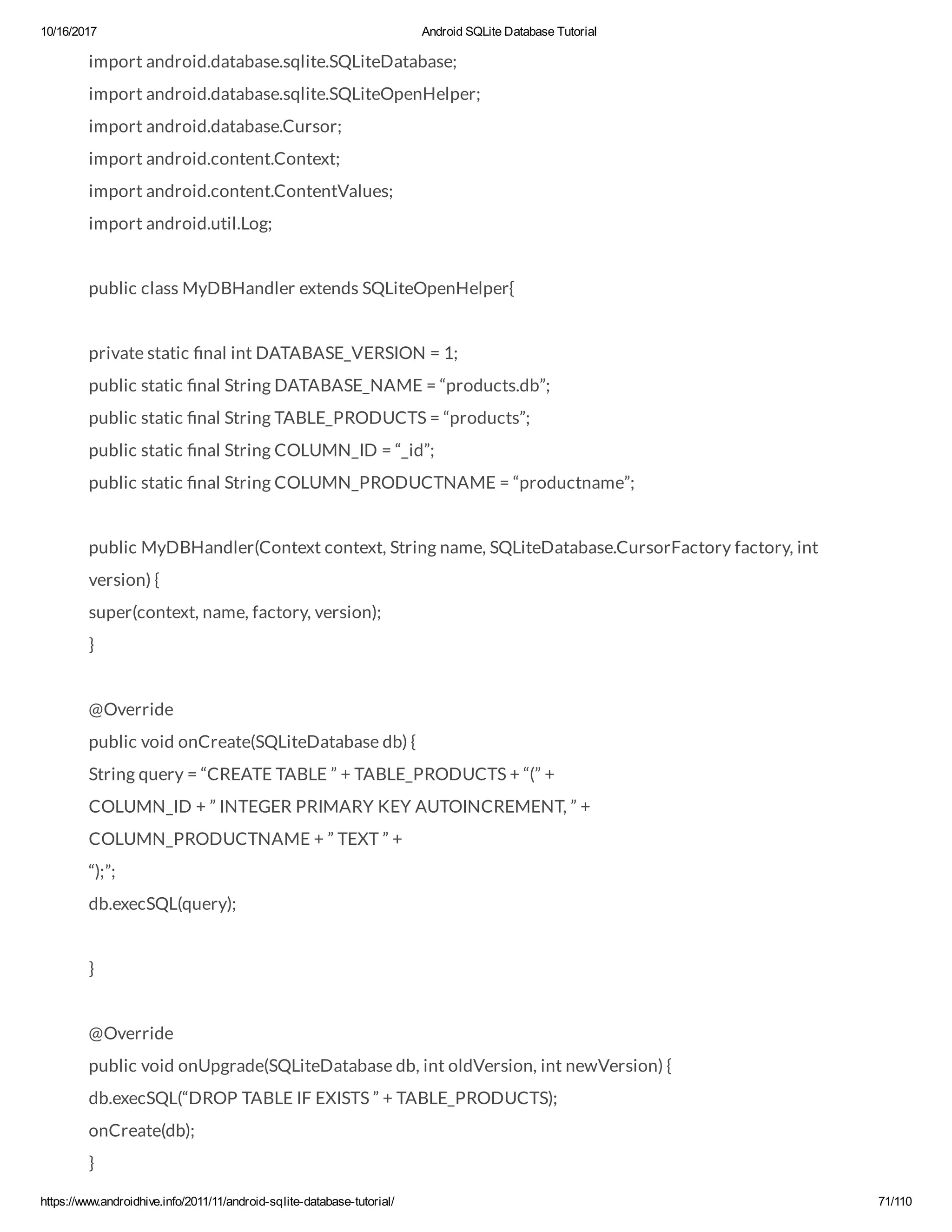 10/16/2017 Android SQLite Database Tutorial https://www.androidhive.info/2011/11/android-sqlite-database-tutorial/ 71/110 import android.database.sqlite.SQLiteDatabase; import android.database.sqlite.SQLiteOpenHelper; import android.database.Cursor; import android.content.Context; import android.content.ContentValues; import android.util.Log; public class MyDBHandler extends SQLiteOpenHelper{ private static nal int DATABASE_VERSION = 1; public static nal String DATABASE_NAME = “products.db”; public static nal String TABLE_PRODUCTS = “products”; public static nal String COLUMN_ID = “_id”; public static nal String COLUMN_PRODUCTNAME = “productname”; public MyDBHandler(Context context, String name, SQLiteDatabase.CursorFactory factory, int version) { super(context, name, factory, version); } @Override public void onCreate(SQLiteDatabase db) { String query = “CREATE TABLE ” + TABLE_PRODUCTS + “(” + COLUMN_ID + ” INTEGER PRIMARY KEY AUTOINCREMENT, ” + COLUMN_PRODUCTNAME + ” TEXT ” + “);”; db.execSQL(query); } @Override public void onUpgrade(SQLiteDatabase db, int oldVersion, int newVersion) { db.execSQL(“DROP TABLE IF EXISTS ” + TABLE_PRODUCTS); onCreate(db); } 